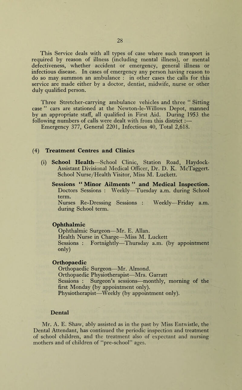 This Service deals with all types of case where such transport is required by reason of illness (including mental illness), or mental defectiveness, whether accident or emergency, general illness or infectious disease. In cases of emergency any person having reason to do so may summon an ambulance : in other cases the calls for this service are made either by a doctor, dentist, midwife, nurse or other duly qualified person. Three Stretcher-carrying ambulance vehicles and three “ Sitting case ” cars are stationed at the Newton-le-Willows Depot, manned by an appropriate staff, all qualified in First Aid. During 1953 the following numbers of calls were dealt with from this district :— Emergency 377, General 2201, Infectious 40, Total 2,618. (4) Treatment Centres and Clinics (i) School Health—School Clinic, Station Road, Haydock- Assistant Divisional Medical Officer, Dr. D. K. McTaggert. School Nurse/Health Visitor, Miss M. Luckett. Sessions “ Minor Ailments ” and Medical Inspection. Doctors Sessions : Weekly—Tuesday a.m. during School term. Nurses Re-Dressing Sessions : Weekly—Friday a.m. during School term. Ophthalmic Ophthalmic Surgeon—Mr. E. Allan. Health Nurse in Charge—Miss M. Luckett Sessions : Fortnightly—Thursday a.m. (by appointment only) Orthopaedic Orthopaedic Surgeon—Mr. Almond. Orthopaedic Physiotherapist—Mrs. Garratt Sessions : Surgeon’s sessions—monthly, morning of the first Monday (by appointment only). Physiotherapist—Weekly (by appointment only). Dental Mr. A. E. Shaw, ably assisted as in the past bv Miss Entwistle, the Dental Attendant, has continued the periodic inspection and treatment of school children, and the treatment also of expectant and nursing mothers and of children of “pre-school” ages.
