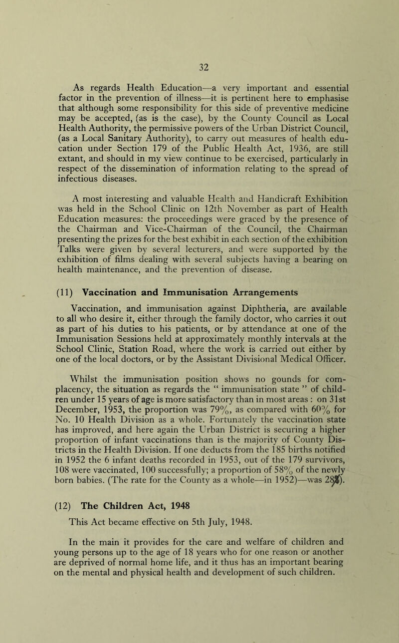 As regards Health Education—a very important and essential factor in the prevention of illness—it is pertinent here to emphasise that although some responsibility for this side of preventive medicine may be accepted, (as is the case), by the County Council as Local Health Authority, the permissive powers of the Urban District Council, (as a Local Sanitary Authority), to carry out measures of health edu- cation under Section 179 of the Public Health Act, 1936, are still extant, and should in my view continue to be exercised, particularly in respect of the dissemination of information relating to the spread of infectious diseases. A most interesting and valuable Health and Handicraft Exhibition was held in the School Clinic on 12th November as part of Health Education measures: the proceedings were graced by the presence of the Chairman and Vice-Chairman of the Council, the Chairman presenting the prizes for the best exhibit in each section of the exhibition Talks were given by several lecturers, and were supported by the exhibition of films dealing with several subjects having a bearing on health maintenance, and the prevention of disease. (11) Vaccination and Immunisation Arrangements Vaccination, and immunisation against Diphtheria, are available to all who desire it, either through the family doctor, who carries it out as part of his duties to his patients, or by attendance at one of the Immunisation Sessions held at approximately monthly intervals at the School Clinic, Station Road, where the work is carried out either by one of the local doctors, or by the Assistant Divisional Medical Officer. Whilst the immunisation position shows no gounds for com- placency, the situation as regards the “ immunisation state ” of child- ren under 15 years of age is more satisfactory than in most areas : on 31st December, 1953, the proportion was 79%, as compared with 60% for No. 10 Health Division as a whole. Fortunately the vaccination state has improved, and here again the Urban District is securing a higher proportion of infant vaccinations than is the majority of County Dis- tricts in the Health Division. If one deducts from the 185 births notified in 1952 the 6 infant deaths recorded in 1953, out of the 179 survivors, 108 were vaccinated, 100 successfully; a proportion of 58% of the newly born babies. (The rate for the County as a whole—in 1952)—was 2^J|). (12) The Children Act, 1948 This Act became effective on 5th July, 1948. In the main it provides for the care and welfare of children and young persons up to the age of 18 years who for one reason or another are deprived of normal home life, and it thus has an important bearing on the mental and physical health and development of such children.