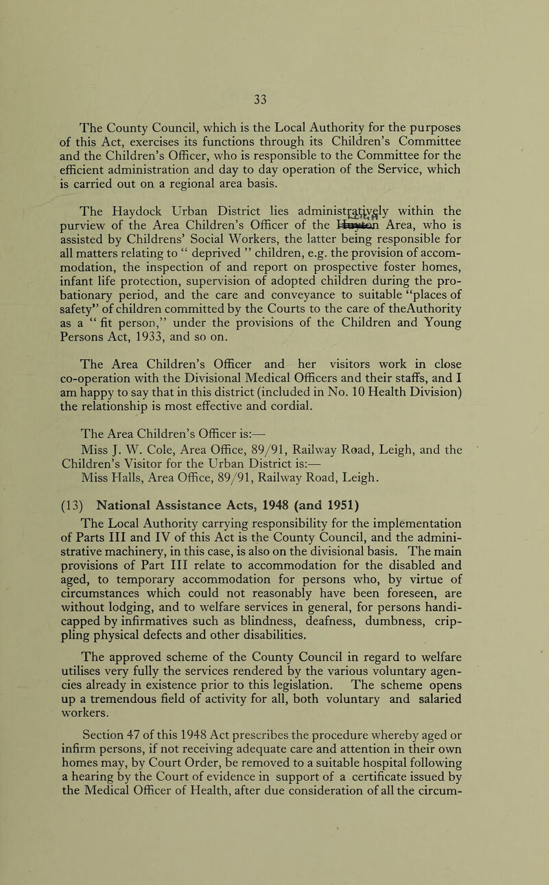 The County Council, which is the Local Authority for the purposes of this Act, exercises its functions through its Children’s Committee and the Children’s Officer, who is responsible to the Committee for the efficient administration and day to day operation of the Service, which is carried out on a regional area basis. The Haydock Urban District lies administj^y^ly within the purview of the Area Children’s Officer of the Hatton Area, who is assisted by Childrens’ Social Workers, the latter being responsible for all matters relating to “ deprived ” children, e.g. the provision of accom- modation, the inspection of and report on prospective foster homes, infant life protection, supervision of adopted children during the pro- bationary period, and the care and conveyance to suitable “places of safety” of children committed by the Courts to the care of theAuthority as a “ fit person,” under the provisions of the Children and Young Persons Act, 1933, and so on. The Area Children’s Officer and her visitors work in close co-operation with the Divisional Medical Officers and their staffs, and I am happy to say that in this district (included in No. 10 Health Division) the relationship is most effective and cordial. The Area Children’s Officer is:— Miss J. W. Cole, Area Office, 89/91, Railway Road, Leigh, and the Children’s Visitor for the Urban District is:— Miss Halls, Area Office, 89/91, Railway Road, Leigh. (13) National Assistance Acts, 1948 (and 1951) The Local Authority carrying responsibility for the implementation of Parts III and IV of this Act is the County Council, and the admini- strative machinery, in this case, is also on the divisional basis. The main provisions of Part III relate to accommodation for the disabled and aged, to temporary accommodation for persons who, by virtue of circumstances which could not reasonably have been foreseen, are without lodging, and to welfare services in general, for persons handi- capped by infirmatives such as blindness, deafness, dumbness, crip- pling physical defects and other disabilities. The approved scheme of the County Council in regard to welfare utilises very fully the services rendered by the various voluntary agen- cies already in existence prior to this legislation. The scheme opens up a tremendous field of activity for all, both voluntary and salaried workers. Section 47 of this 1948 Act prescribes the procedure whereby aged or infirm persons, if not receiving adequate care and attention in their own homes may, by Court Order, be removed to a suitable hospital following a hearing by the Court of evidence in support of a certificate issued by the Medical Officer of Plealth, after due consideration of all the circum-
