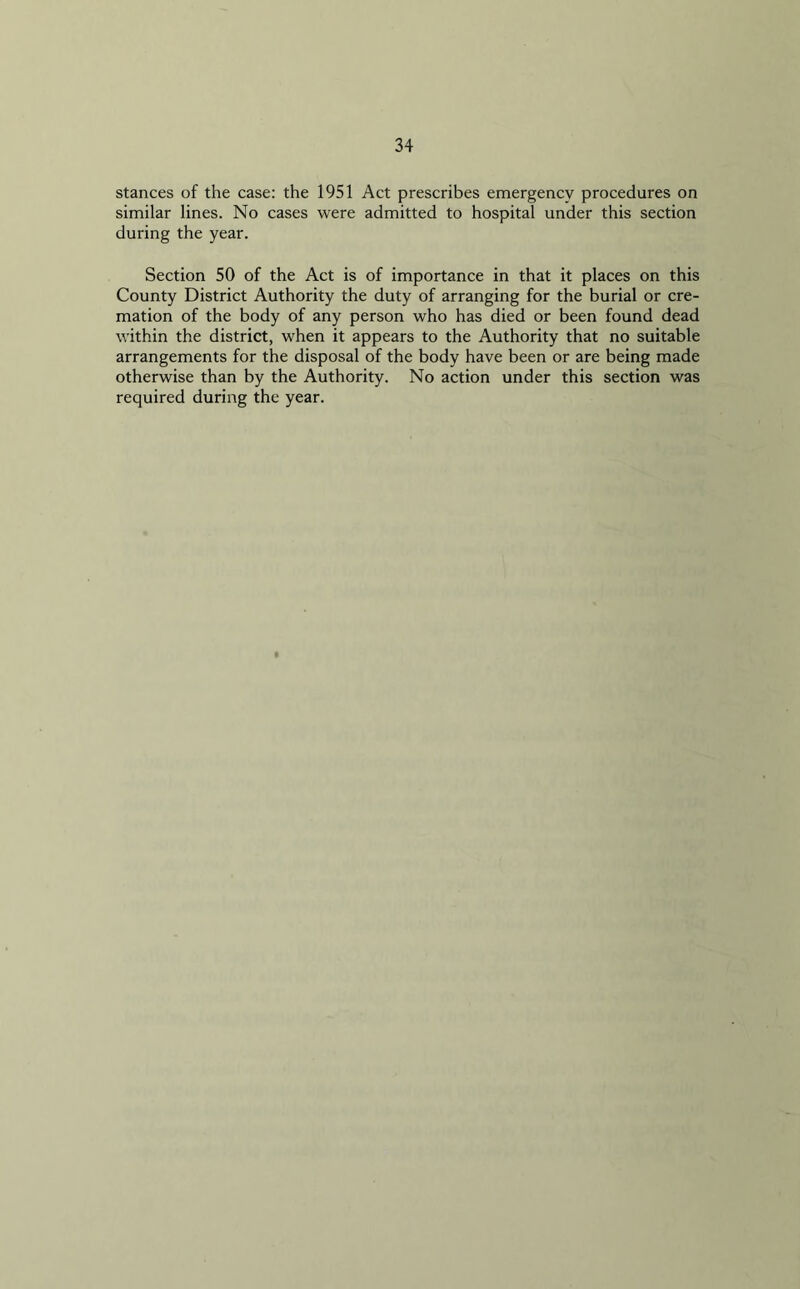 stances of the case: the 1951 Act prescribes emergency procedures on similar lines. No cases were admitted to hospital under this section during the year. Section 50 of the Act is of importance in that it places on this County District Authority the duty of arranging for the burial or cre- mation of the body of any person who has died or been found dead within the district, when it appears to the Authority that no suitable arrangements for the disposal of the body have been or are being made otherwise than by the Authority. No action under this section was required during the year.