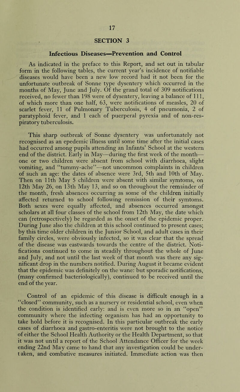 SECTION 3 Infectious Diseases—Prevention and Control As indicated in the preface to this Report, and set out in tabular form in the following tables, the current year’s incidence of notifiable diseases would have been a new low record had it not been for the unfortunate outbreak of Sonne type dysentery which occurred in the months of May, June and July. Of the grand total of 309 notifications received, no fewer than 198 were of dysentery, leaving a balance of 111, of which more than one half, 63, were notifications of measles, 20 of scarlet fever, 11 of Pulmonary Tuberculosis, 4 of pneumonia, 2 of paratyphoid fever, and 1 each of puerperal pyrexia and of non-res- piratory tuberculosis. This sharp outbreak of Sonne dysentery was unfortunately not recognised as an epedemic illness until some time after the initial cases had occurred among pupils attending an Infants’ School at the western end of the district. Early in May—during the first week of the month— one or two children were absent from school with diarrhoea, slight vomiting, and “tummy-ache”—not uncommon complaints in children of such an age: the dates of absence were 3rd, 5th and 10th of May. Then on 11th May 5 children were absent with similar symtoms, on 12th May 26, on 13th May 13, and so on throughout the remainder of the month, fresh absences occurring as some of the children initially affected returned to school following remission of their symtoms. Both sexes were equally affected, and absences occurred amongst scholars at all four classes of the school from 12th May, the date which can (retrospectively) be regarded as the onset of the epidemic proper. During June also the children at this school continued to present cases; by this time older children in the Junior School, and adult cases in their family circles, were obviously infected, so it was clear that the spread of the disease was eastwards towards the centre of the district. Noti- fications continued to come in steadily throughout the whole of June and July, and not until the last week of that month was there any sig- nificant drop in the numbers notified. During August it became evident that the epidemic was definitely on the wane: but sporadic notifications, (many confirmed bacteriologically), continued to be received until the end of the year. Control of an epidemic of this disease is difficult enough in a “closed” community, such as a nursery or residential school, even when the condition is identified early: and is even more so in an “open” community where the infecting organism has had an opportunity to take hold before it is recognised. In this particular outbreak the early cases of diarrhoea and gastro-enteritis were not brought to the notice of either the School Health Authority or the Health Department, so that it was not until a report of the School Attendance Officer for the week ending 22nd May came to hand that any investigation could be under- taken, and combative measures initiated. Immediate action was then