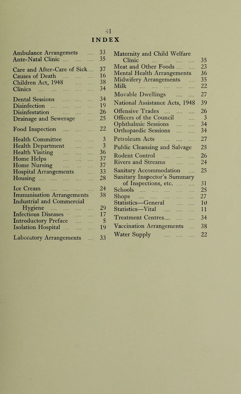 I Ambulance Arrangemets Ante-Natal Clinic Care and After-Care of Sick ... Causes of Death Children Act, 1948 Clinics Dental Sessions Disinfection Disinfestation Drainage and Sewerage Food Inspection Health Committee Health Department Health Visiting Home Helps Home Nursing Hospital Arrangements Housing Ice Cream Immunisation Arrangements Industrial and Commercial Hygiene Infectious Diseases Introductory Preface Isolation Hospital Laboratory Arrangements X Maternity and Child Welfare Clinic 35 Meat and Other Foods 23 Mental Health Arrangements 36 Midwifery Arrangements .... 35 Milk 22 Movable Dwellings 27 National Assistance Acts, 1948 39 Offensive Trades 26 Officers of the Council .... 3 Ophthalmic Sessions 34 Orthopaedic Sessions 34 Petroleum Acts 27 Public Cleansing and Salvage 25 Rodent Control 26 Rivers and Streams 24 Sanitary Accommodation .... 25 Sanitary Inspector’s Summary of Inspections, etc 31 Schools 25 Shops 27 Statistics—General 10 Statistics—Vital 11 Treatment Centres 34 Vaccination Arrangements .... 38 Water Supply 22 41 NDE 33 35 37 16 38 34 34 19 26 25 22 3 3 36 37 37 33 28 24 38 29 17 5 19 33