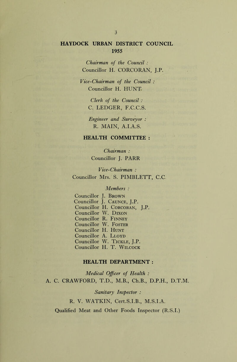 HAYDOCK URBAN DISTRICT COUNCIL 1955 Chairman of the Council : Councillor H. CORCORAN, J.P. Vice-Chairman of the Council : Councillor H. HUNT Clerk of the Council : C. LEDGER, F.C.C.S. Engineer and Surveyor : R. MAIN, A.I.A.S. HEALTH COMMITTEE : Chairman : Councillor J. PARR Vice-Chairman : Councillor Mrs. S. PIMBLETT, C.C, Members : Councillor J. Brown Councillor J. Caunce, J.P. Councillor H. Corcoran, J.P. Councillor W. Dixon Councillor R. Finney Councillor W. Foster Councillor H. Hunt Councillor A. Lloyd Councillor W. Tickle, J.P. Councillor H. T. Wilcock HEALTH DEPARTMENT : Medical Officer of Health : A. C. CRAWFORD, T.D., M.B., Ch.B., D.P.H., D.T.M. Sanitary Inspector : R. V. WATKIN, Cert.S.I.B., M.S.I.A. Qualified Meat and Other Foods Inspector (R.S.I.)