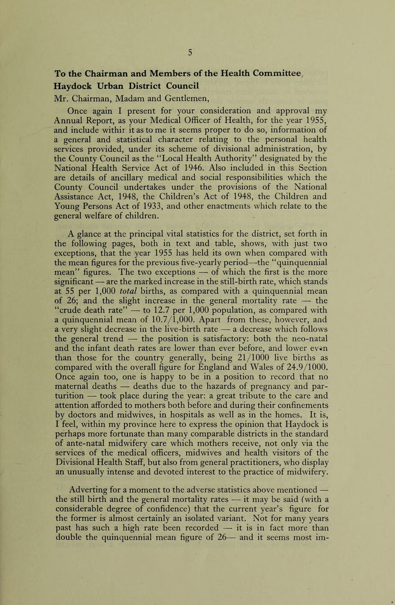 To the Chairman and Members of the Health Committee, Haydock Urban District Council Mr. Chairman, Madam and Gentlemen, Once again I present for your consideration and approval my Annual Report, as your Medical Officer of Health, for the year 1955, and include withir it as to me it seems proper to do so, information of a general and statistical character relating to the personal health services provided, under its scheme of divisional administration, by the County Council as the “Local Health Authority” designated by the National Health Service Act of 1946. Also included in this Section are details of ancillary medical and social responsibilities which the County Council undertakes under the provisions of the National Assistance Act, 1948, the Children’s Act of 1948, the Children and Young Persons Act of 1933, and other enactments which relate to the general welfare of children. A glance at the principal vital statistics for the district, set forth in the following pages, both in text and table, shows, with just two exceptions, that the year 1955 has held its own when compared with the mean figures for the previous five-yearly period—the “quinquennial mean” figures. The two exceptions — of which the first is the more significant — are the marked increase in the still-birth rate, which stands at 55 per 1,000 total births, as compared with a quinquennial mean of 26; and the slight increase in the general mortality rate —■ the “crude death rate” —■ to 12.7 per 1,000 population, as compared with a quinquennial mean of 10.7/1,000. Apart from these, however, and a very slight decrease in the live-birth rate —- a decrease which follows the general trend — the position is satisfactory: both the neo-natal and the infant death rates are lower than ever before, and lower ev*n than those for the country generally, being 21/1000 live births as compared with the overall figure for England and Wales of 24.9/1000. Once again too, one is happy to be in a position to record that no maternal deaths — deaths due to the hazards of pregnancy and par- turition — took place during the year: a great tribute to the care and attention afforded to mothers both before and during their confinements by doctors and midwives, in hospitals as well as in the homes. It is, I feel, within my province here to express the opinion that Haydock is perhaps more fortunate than many comparable districts in the standard of ante-natal midwifery care which mothers receive, not only via the services of the medical officers, midwives and health visitors of the Divisional Health Staff, but also from general practitioners, who display an unusually intense and devoted interest to the practice of midwifery. Adverting for a moment to the adverse statistics above mentioned — the still birth and the general mortality rates —• it may be said (with a considerable degree of confidence) that the current year’s figure for the former is almost certainly an isolated variant. Not for many years past has such a high rate been recorded — it is in fact more than double the quinquennial mean figure of 26— and it seems most im-