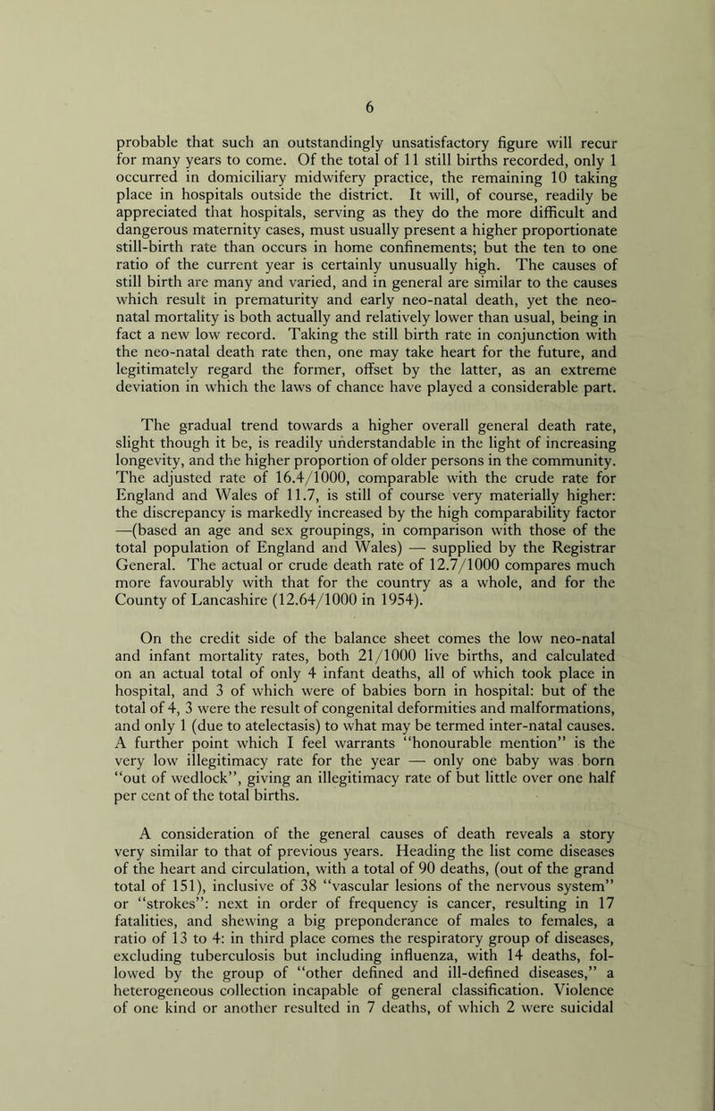 probable that such an outstandingly unsatisfactory figure will recur for many years to come. Of the total of 11 still births recorded, only 1 occurred in domiciliary midwifery practice, the remaining 10 taking place in hospitals outside the district. It will, of course, readily be appreciated that hospitals, serving as they do the more difficult and dangerous maternity cases, must usually present a higher proportionate still-birth rate than occurs in home confinements; but the ten to one ratio of the current year is certainly unusually high. The causes of still birth are many and varied, and in general are similar to the causes which result in prematurity and early neo-natal death, yet the neo- natal mortality is both actually and relatively lower than usual, being in fact a new low record. Taking the still birth rate in conjunction with the neo-natal death rate then, one may take heart for the future, and legitimately regard the former, offset by the latter, as an extreme deviation in which the laws of chance have played a considerable part. The gradual trend towards a higher overall general death rate, slight though it be, is readily understandable in the light of increasing longevity, and the higher proportion of older persons in the community. The adjusted rate of 16.4/1000, comparable with the crude rate for England and Wales of 11.7, is still of course very materially higher: the discrepancy is markedly increased by the high comparability factor —(based an age and sex groupings, in comparison with those of the total population of England and Wales) — supplied by the Registrar General. The actual or crude death rate of 12.7/1000 compares much more favourably with that for the country as a whole, and for the County of Lancashire (12.64/1000 in 1954). On the credit side of the balance sheet comes the low neo-natal and infant mortality rates, both 21/1000 live births, and calculated on an actual total of only 4 infant deaths, all of which took place in hospital, and 3 of which were of babies born in hospital: but of the total of 4, 3 were the result of congenital deformities and malformations, and only 1 (due to atelectasis) to what may be termed inter-natal causes. A further point which I feel warrants “honourable mention” is the very low illegitimacy rate for the year — only one baby was born “out of wedlock”, giving an illegitimacy rate of but little over one half per cent of the total births. A consideration of the general causes of death reveals a story very similar to that of previous years. Heading the list come diseases of the heart and circulation, with a total of 90 deaths, (out of the grand total of 151), inclusive of 38 “vascular lesions of the nervous system” or “strokes”: next in order of frequency is cancer, resulting in 17 fatalities, and shewing a big preponderance of males to females, a ratio of 13 to 4: in third place comes the respiratory group of diseases, excluding tuberculosis but including influenza, with 14 deaths, fol- lowed by the group of “other defined and ill-defined diseases,” a heterogeneous collection incapable of general classification. Violence of one kind or another resulted in 7 deaths, of which 2 were suicidal