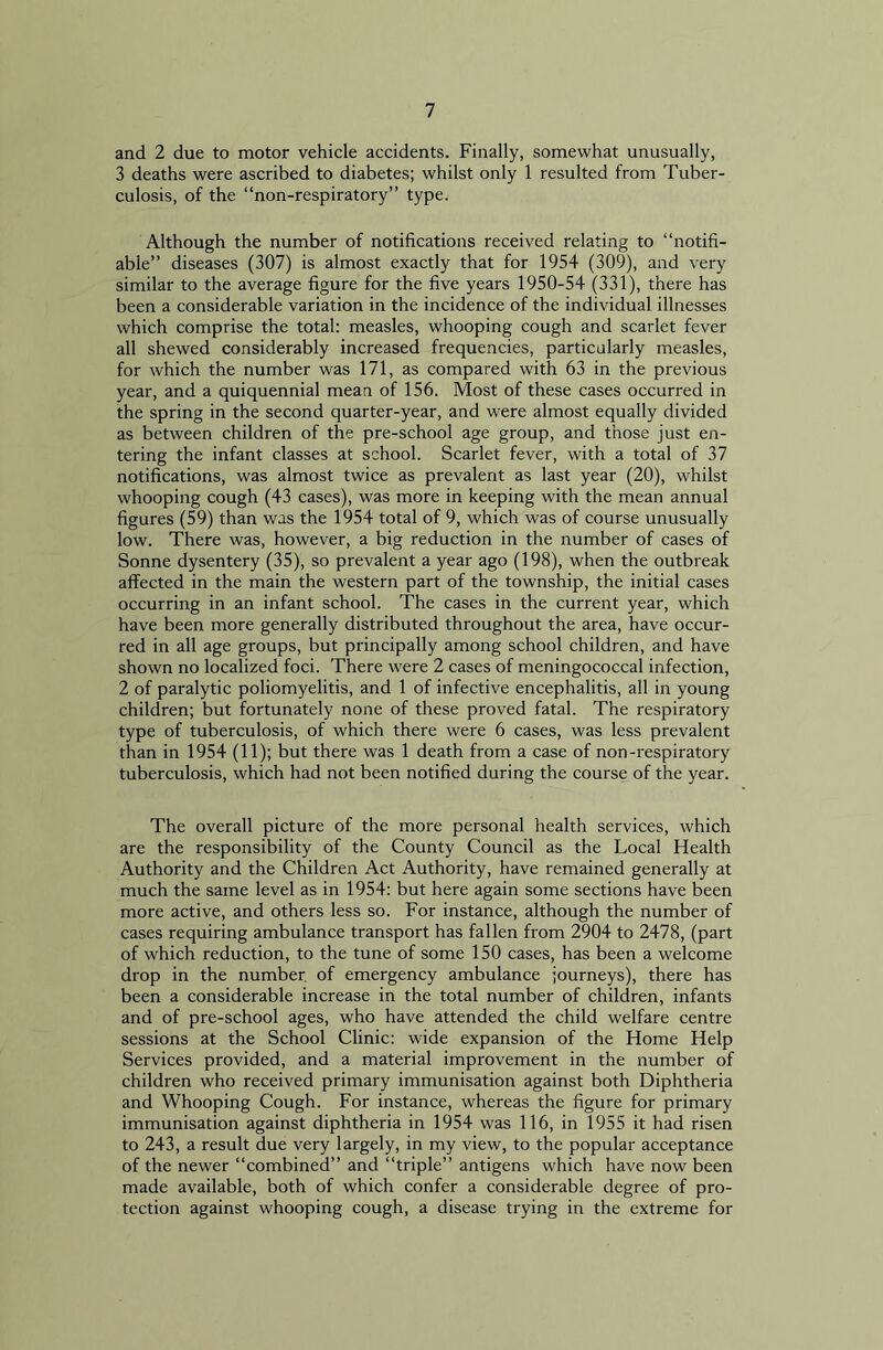 and 2 due to motor vehicle accidents. Finally, somewhat unusually, 3 deaths were ascribed to diabetes; whilst only 1 resulted from Tuber- culosis, of the “non-respiratory” type. Although the number of notifications received relating to “notifi- able” diseases (307) is almost exactly that for 1954 (309), and very similar to the average figure for the five years 1950-54 (331), there has been a considerable variation in the incidence of the individual illnesses which comprise the total: measles, whooping cough and scarlet fever all shewed considerably increased frequencies, particularly measles, for which the number was 171, as compared with 63 in the previous year, and a quiquennial mean of 156. Most of these cases occurred in the spring in the second quarter-year, and were almost equally divided as between children of the pre-school age group, and those just en- tering the infant classes at school. Scarlet fever, with a total of 37 notifications, was almost twice as prevalent as last year (20), whilst whooping cough (43 cases), was more in keeping with the mean annual figures (59) than was the 1954 total of 9, which was of course unusually low. There was, however, a big reduction in the number of cases of Sonne dysentery (35), so prevalent a year ago (198), when the outbreak affected in the main the western part of the township, the initial cases occurring in an infant school. The cases in the current year, which have been more generally distributed throughout the area, have occur- red in all age groups, but principally among school children, and have shown no localized foci. There were 2 cases of meningococcal infection, 2 of paralytic poliomyelitis, and 1 of infective encephalitis, all in young children; but fortunately none of these proved fatal. The respiratory type of tuberculosis, of which there were 6 cases, was less prevalent than in 1954 (11); but there was 1 death from a case of non-respiratory tuberculosis, which had not been notified during the course of the year. The overall picture of the more personal health services, which are the responsibility of the County Council as the Local Health Authority and the Children Act Authority, have remained generally at much the same level as in 1954: but here again some sections have been more active, and others less so. For instance, although the number of cases requiring ambulance transport has fallen from 2904 to 2478, (part of which reduction, to the tune of some 150 cases, has been a welcome drop in the number of emergency ambulance journeys), there has been a considerable increase in the total number of children, infants and of pre-school ages, who have attended the child welfare centre sessions at the School Clinic: wide expansion of the Home Help Services provided, and a material improvement in the number of children who received primary immunisation against both Diphtheria and Whooping Cough. For instance, whereas the figure for primary immunisation against diphtheria in 1954 was 116, in 1955 it had risen to 243, a result due very largely, in my view, to the popular acceptance of the newer “combined” and “triple” antigens which have now been made available, both of which confer a considerable degree of pro- tection against whooping cough, a disease trying in the extreme for