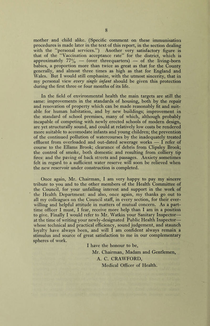 mother and child alike. (Specific comment on these immunisation procedures is made later in the text of this report, in the section dealing with the “personal services.”) Another very satisfactory figure is that of the “Vaccination acceptance rate” for the district, which is approximately 77% — (over threequarters) — of the living-born babies, a proportion more than twice as great as that for the County generally, and almost three times as high as that for England and Wales. But I would still emphasize, with the utmost sincerity, that in my personal view every single infant should be given this protection during the first three or four months of its life. In the field of environmental health the main targets are still the same: improvements in the standards of housing, both by the repair and renovation of property which can be made reasonably fit and suit- able for human habitation, and by new buildings; improvement in the standard of school premises, many of which, although probably incapable of competing with newly erected schools of modern design, are yet structurally sound, and could at relatively low costs be rendered more suitable to accomodate infants and young children; the prevention of the continued pollution of watercourses by the inadequately treated effluent from overloaded and out-dated sewerage works — I refer of course to the Ellams Brook; clearance of debris from Clipsley Brook; the control of smoke, both domestic and resulting from colliery tip fires; and the paving of back streets and passages. Anxiety sometimes felt in regard to a sufficient water reserve will soon be relieved when the new reservoir under construction is completed. Once again, Mr. Chairman, I am very happy to pay my sincere tribute to you and to the other members of the Health Committee of the Council, for your unfailing interest and support in the work of the Health Department: and also, once again, my thanks go out to all my colleagues on the Council staff, in every section, for their ever- willing and helpful attitude in matters of mutual concern. As a part- time officer I must, I fear, receive more help than I am in a position to give. Finally I would refer to Mr. Watkin your Sanitary Inspector— at the time of writing your newly-designated Public Health Inspector— whose technical and practical efficiency, sound judgement, and staunch loyalty have always been, and will I am confident always remain a stimulus and source of great satisfaction to me in our complementary spheres of work. I have the honour to be, Mr. Chairman, Madam and Gentlemen, A. C. CRAWFORD, Medical Officer of Health.