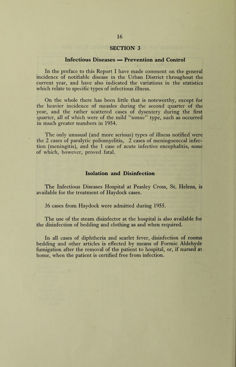 SECTION 3 Infectious Diseases — Prevention and Control In the preface to this Report I have made comment on the general incidence of notifiable disease in the Urban District throughout the current year, and have also indicated the variations in the statistics which relate to specific types of infectious illness. On the whole there has been little that is noteworthy, except for the heavier incidence of measles during the second quarter of the year, and the rather scattered cases of dysentery during the first quarter, all of which were of the mild “sonne” type, such as occurred in much greater numbers in 1954. The only unusual (and more serious) types of illness notified were the 2 cases of paralytic poliomyelitis, 2 cases of meningococcal infec- tion (meningitis), and the 1 case of acute infective encephalitis, none of which, however, proved fatal. Isolation and Disinfection The Infectious Diseases Hospital at Peasley Cross, St. Helens, is available for the treatment of Haydock cases. 36 cases from Haydock were admitted during 1955. The use of the steam disinfector at the hospital is also available for the disinfection of bedding and clothing as and when required. In all cases of diphtheria and scarlet fever, disinfection of rooms bedding and other articles is effected by means of Formic Aldehyde fumigation after the removal of the patient to hospital, or, if nursed at home, when the patient is certified free from infection.