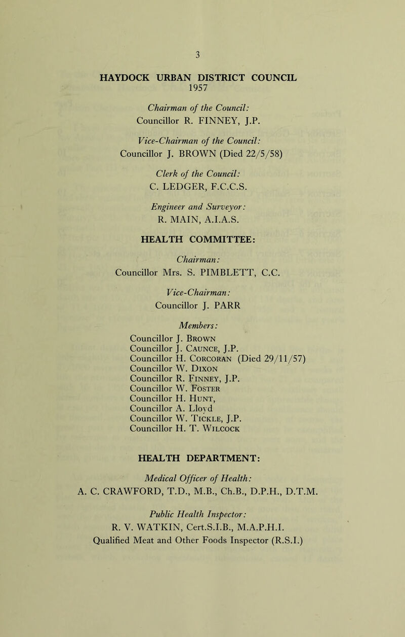 HAYDOCK URBAN DISTRICT COUNCIL 1957 Chairman of the Council: Councillor R. FINNEY, J.P. Vice-Chairman of the Council: Councillor J. BROWN (Died 22/5/58) Clerk of the Council: C. LEDGER, F.C.C.S. Engineer and Surveyor : R. MAIN, A.I.A.S. HEALTH COMMITTEE: Chairman: Councillor Mrs. S. PIMBLETT, C.C. Vice-Chairman: Councillor J. PARR Members: Councillor J. Brown Councillor J. Caunce, J.P. Councillor H. Corcoran (Died 29/11/57) Councillor W. Dixon Councillor R. Finney, J.P. Councillor W. Foster Councillor H. Hunt, Councillor A. Lloyd Councillor W. Tickle, J.P. Councillor H. T. Wilcock HEALTH DEPARTMENT: Medical Officer of Health: A. C. CRAWFORD, T.D., M.B., Ch.B., D.P.H., D.T.M. Public Health Inspector: R. Y. WATKIN, Cert.S.I.B., M.A.P.H.I. Qualified Meat and Other Foods Inspector (R.S.I.)