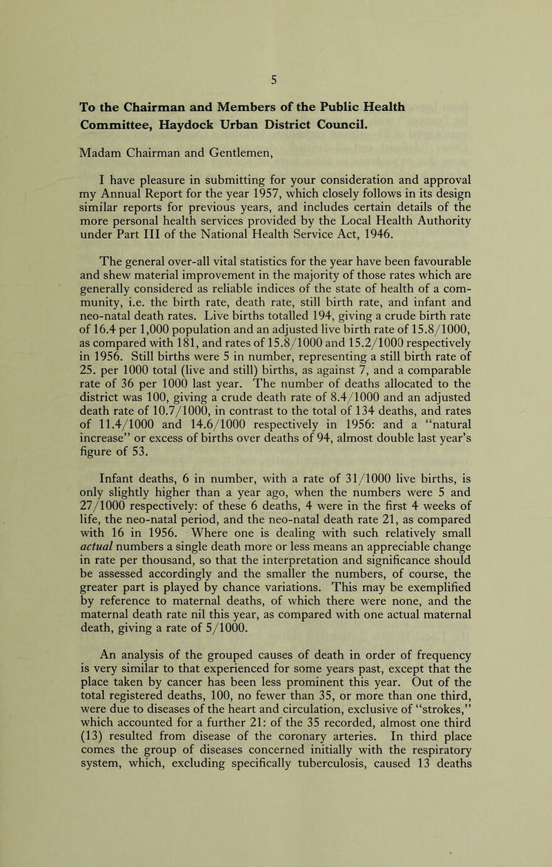 To the Chairman and Members of the Public Health Committee, Haydock Urban District Council. Madam Chairman and Gentlemen, I have pleasure in submitting for your consideration and approval my Annual Report for the year 1957, which closely follows in its design similar reports for previous years, and includes certain details of the more personal health services provided by the Local Health Authority under Part III of the National Health Service Act, 1946. The general over-all vital statistics for the year have been favourable and shew material improvement in the majority of those rates which are generally considered as reliable indices of the state of health of a com- munity, i.e. the birth rate, death rate, still birth rate, and infant and neo-natal death rates. Live births totalled 194, giving a crude birth rate of 16.4 per 1,000 population and an adjusted live birth rate of 15.8/1000, as compared with 181, and rates of 15.8/1000 and 15.2/1000 respectively in 1956. Still births were 5 in number, representing a still birth rate of 25. per 1000 total (live and still) births, as against 7, and a comparable rate of 36 per 1000 last year. The number of deaths allocated to the district was 100, giving a crude death rate of 8.4/1000 and an adjusted death rate of 10.7/1000, in contrast to the total of 134 deaths, and rates of 11.4/1000 and 14.6/1000 respectively in 1956: and a “natural increase” or excess of births over deaths of 94, almost double last year’s figure of 53. Infant deaths, 6 in number, with a rate of 31/1000 live births, is only slightly higher than a year ago, when the numbers were 5 and 27/1000 respectively: of these 6 deaths, 4 were in the first 4 weeks of life, the neo-natal period, and the neo-natal death rate 21, as compared with 16 in 1956. Where one is dealing with such relatively small actual numbers a single death more or less means an appreciable change in rate per thousand, so that the interpretation and significance should be assessed accordingly and the smaller the numbers, of course, the greater part is played by chance variations. This may be exemplified by reference to maternal deaths, of which there were none, and the maternal death rate nil this year, as compared with one actual maternal death, giving a rate of 5/1000. An analysis of the grouped causes of death in order of frequency is very similar to that experienced for some years past, except that the place taken by cancer has been less prominent this year. Out of the total registered deaths, 100, no fewer than 35, or more than one third, were due to diseases of the heart and circulation, exclusive of “strokes,” which accounted for a further 21: of the 35 recorded, almost one third (13) resulted from disease of the coronary arteries. In third place comes the group of diseases concerned initially with the respiratory system, which, excluding specifically tuberculosis, caused 13 deaths