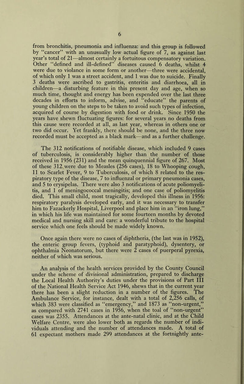 from bronchitis, pneumonia and influenza: and this group is followed by “cancer” with an unusually low actual figure of 7, as against last year’s total of 21—almost certainly a fortuitous compensatory variation. Other “defined and ill-defined” diseases caused 6 deaths, whilst 4 were due to violance in some form or another—three were accidental, of which only 1 was a street accident, and 1 was due to suicide. Finally 3 deaths were ascribed to gastritis, enteritis and diarrhoea, all in children—a disturbing feature in this present day and age, when so much time, thought and energy has been expended over the last three decades in efforts to inform, advise, and “educate” the parents of young children on the steps to be taken to avoid such types of infection, acquired of course by digestion with food or drink. Since 1950 the years have shewn fluctuating figures: for several years no deaths from this cause were recorded at all, as last year, whereas in others one or two did occur. Yet frankly, there should be none, and the three now recorded must be accepted as a black mark—and as a further challenge. The 312 notifications of notifiable disease, which included 9 cases of tuberculosis, is considerably higher than the number of those received in 1956 (231) and the mean quinquennial figure of 267. Most of these 312 were due to Measles (256 cases), 18 to Whooping cough, 11 to Scarlet Fever, 9 to Tuberculosis, of which 8 related to the res- piratory type of the disease, 7 to influenzal or primary pneumonia cases, and 5 to erysipelas. There were also 3 notifications of acute poliomyeli- tis, and 1 of meningococcal meningitis; and one case of poliomyelitis died. This small child, most tragically, developed this illness in 1956: respiratory paralysis developed early, and it was necessary to transfer him to Fazackerly Hospital, Liverpool and place him in an “iron lung,” in which his life was maintained for some fourteen months by devoted medical and nursing skill and care: a wonderful tribute to the hospital service which one feels should be made widely known. Once again there were no cases of diphtheria, (the last was in 1952), the enteric group fevers, (typhoid and paratyphoid), dysentery, or ophthalmia Neonatorum, but there were 2 cases of puerperal pyrexia, neither of which was serious. An analysis of the health services provided by the County Council under the scheme of divisional administration, prepared to discharge the Local Health Authority’s duties under the provisions of Part III of the National Health Service Act 1946, shews that in the current year there has been a slight reduction in a number of the figures. The Ambulance Service, for instance, dealt with a total of 2,256 calls, of which 383 were classified as “emergency,” and 1873 as “non-urgent,” as compared with 2741 cases in 1956, when the toal of “non-urgent” cases was 2355. Attendances at the ante-natal clinic, and at the Child Welfare Centre, were also lower both as regards the number of indi- viduals attending and the number of attendances made. A total of 61 expectant mothers made 299 attendances at the fortnightly ante-
