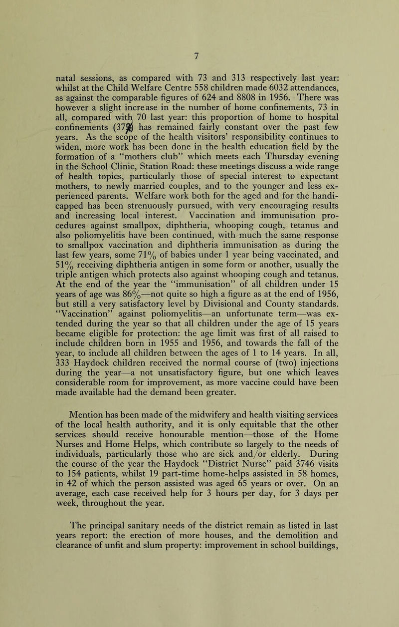 natal sessions, as compared with 73 and 313 respectively last year: whilst at the Child Welfare Centre 558 children made 6032 attendances, as against the comparable figures of 624 and 8808 in 1956. There was however a slight increase in the number of home confinements, 73 in all, compared with 70 last year: this proportion of home to hospital confinements (37jj$ has remained fairly constant over the past few years. As the scope of the health visitors’ responsibility continues to widen, more work has been done in the health education field by the formation of a “mothers club” which meets each Thursday evening in the School Clinic, Station Road: these meetings discuss a wide range of health topics, particularly those of special interest to expectant mothers, to newly married couples, and to the younger and less ex- perienced parents. Welfare work both for the aged and for the handi- capped has been strenuously pursued, with very encouraging results and increasing local interest. Vaccination and immunisation pro- cedures against smallpox, diphtheria, whooping cough, tetanus and also poliomyelitis have been continued, with much the same response to smallpox vaccination and diphtheria immunisation as during the last few years, some 71% of babies under 1 year being vaccinated, and 51% receiving diphtheria antigen in some form or another, usually the triple antigen which protects also against whooping cough and tetanus. At the end of the year the “immunisation” of all children under 15 years of age was 86%—not quite so high a figure as at the end of 1956, but still a very satisfactory level by Divisional and County standards. “Vaccination” against poliomyelitis—an unfortunate term—was ex- tended during the year so that all children under the age of 15 years became eligible for protection: the age limit was first of all raised to include children born in 1955 and 1956, and towards the fall of the year, to include all children between the ages of 1 to 14 years. In all, 333 Haydock children received the normal course of (two) injections during the year—a not unsatisfactory figure, but one which leaves considerable room for improvement, as more vaccine could have been made available had the demand been greater. Mention has been made of the midwifery and health visiting services of the local health authority, and it is only equitable that the other services should receive honourable mention—those of the Home Nurses and Home Helps, which contribute so largely to the needs of individuals, particularly those who are sick and/or elderly. During the course of the year the Haydock “District Nurse” paid 3746 visits to 154 patients, whilst 19 part-time home-helps assisted in 58 homes, in 42 of which the person assisted was aged 65 years or over. On an average, each case received help for 3 hours per day, for 3 days per week, throughout the year. The principal sanitary needs of the district remain as listed in last years report: the erection of more houses, and the demolition and clearance of unfit and slum property: improvement in school buildings,