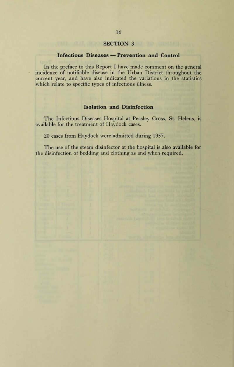 SECTION 3 Infectious Diseases — Prevention and Control In the preface to this Report I have made comment on the general incidence of notifiable disease in the Urban District throughout the current year, and have also indicated the variations in the statistics which relate to specific types of infectious illness. Isolation and Disinfection The Infectious Diseases Hospital at Peasley Cross, St. Helens, is available for the treatment of Haydock cases. 20 cases from Haydock were admitted during 1957. The use of the steam disinfector at the hospital is also available for the disinfection of bedding and clothing as and when required.