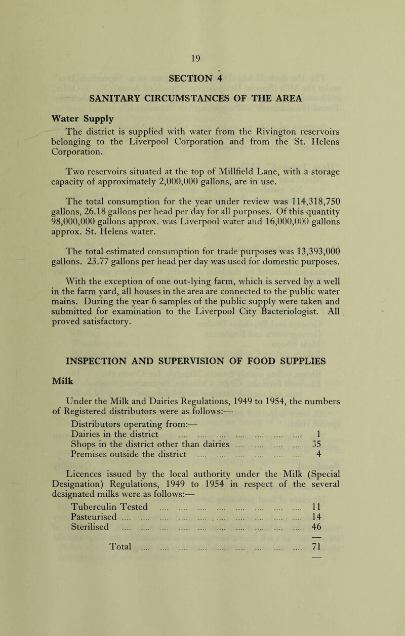 SECTION 4 SANITARY CIRCUMSTANCES OF THE AREA Water Supply The district is supplied with water from the Rivington reservoirs belonging to the Liverpool Corporation and from the St. Helens Corporation. Two reservoirs situated at the top of Millfield Lane, with a storage capacity of approximately 2,000,000 gallons, are in use. The total consumption for the year under review was 114,318,750 gallons, 26.18 gallons per head per day for all purposes. Of this quantity 98,000,000 gallons approx, was Liverpool water and 16,000,000 gallons approx. St. Helens water. The total estimated consumption for trade purposes was 13,393,000 gallons. 23.77 gallons per head per day was used for domestic purposes. With the exception of one out-lying farm, which is served by a well in the farm yard, all houses in the area are connected to the public water mains. During the year 6 samples of the public supply were taken and submitted for examination to the Liverpool City Bacteriologist. All proved satisfactory. INSPECTION AND SUPERVISION OF FOOD SUPPLIES Milk Under the Milk and Dairies Regulations, 1949 to 1954, the numbers of Registered distributors were as follows:— Distributors operating from:— Dairies in the district 1 Shops in the district other than dairies 35 Premises outside the district 4 Licences issued by the local authority under the Milk (Special Designation) Regulations, 1949 to 1954 in respect of the several designated milks were as follows:— Tuberculin Tested 11 Pasteurised 14 Sterilised 46 Total 71