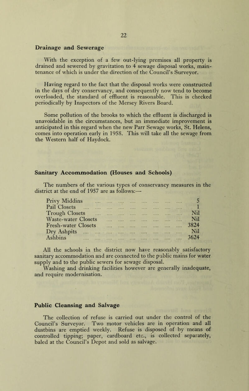 Drainage and Sewerage With the exception of a few out-lying premises all property is drained and sewered by gravitation to 4 sewage disposal works, main- tenance of which is under the direction of the Council’s Surveyor. Having regard to the fact that the disposal works were constructed in the days of dry conservancy, and consequently now tend to become overloaded, the standard of effluent is reasonable. This is checked periodically by Inspectors of the Mersey Rivers Board. Some pollution of the brooks to which the effluent is discharged is unavoidable in the circumstances, but an immediate improvement is anticipated in this regard when the new Parr Sewage works, St. Helens, comes into operation early in 1958. This will take all the sewage from the Western half of Haydock. Sanitary Accommodation (Houses and Schools) The numbers of the various types of conservancy measures in the district at the end of 1957 are as follows:— Privy Middins Pail Closets Trough Closets Waste-water Closets Fresh-water Closets Dry Ashpits Ashbins 5 1 Nil Nil 3824 Nil 3624 All the schools in the district now have reasonably satisfactory sanitary accommodation and are connected to the public mains for water supply and to the public sewers for sewage disposal. Washing and drinking facilities however are generally inadequate, and require modernisation. Public Cleansing and Salvage The collection of refuse is carried out under the control of the Council’s Surveyor. Two motor vehicles are in operation and all dustbins are emptied weekly. Refuse is disposed of by means of controlled tipping; paper, cardboard etc., is collected separately, baled at the Council’s Depot and sold as salvage.