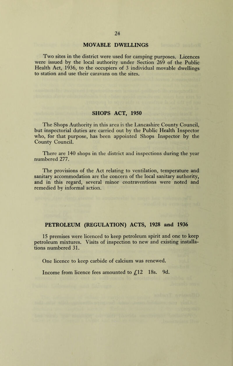 MOVABLE DWELLINGS Two sites in the district were used for camping purposes. Licences were issued by the local authority under Section 269 of the Public Health Act, 1936, to the occupiers of 3 individual movable dwellings to station and use their caravans on the sites. SHOPS ACT, 1950 The Shops Authority in this area is the Lancashire County Council, but inspectorial duties are carried out by the Public Health Inspector who, for that purpose, has been appointed Shops Inspector by the County Council. There are 140 shops in the district and inspections during the year numbered 277. The provisions of the Act relating to ventilation, temperature and sanitary accommodation are the concern of the local sanitary authority, and in this regard, several minor contraventions were noted and remedied by informal action. PETROLEUM (REGULATION) ACTS, 1928 and 1936 15 premises were licenced to keep petroleum spirit and one to keep petroleum mixtures. Visits of inspection to new and existing installa- tions numbered 31. One licence to keep carbide of calcium was renewed. Income from licence fees amounted to £12 18s. 9d.