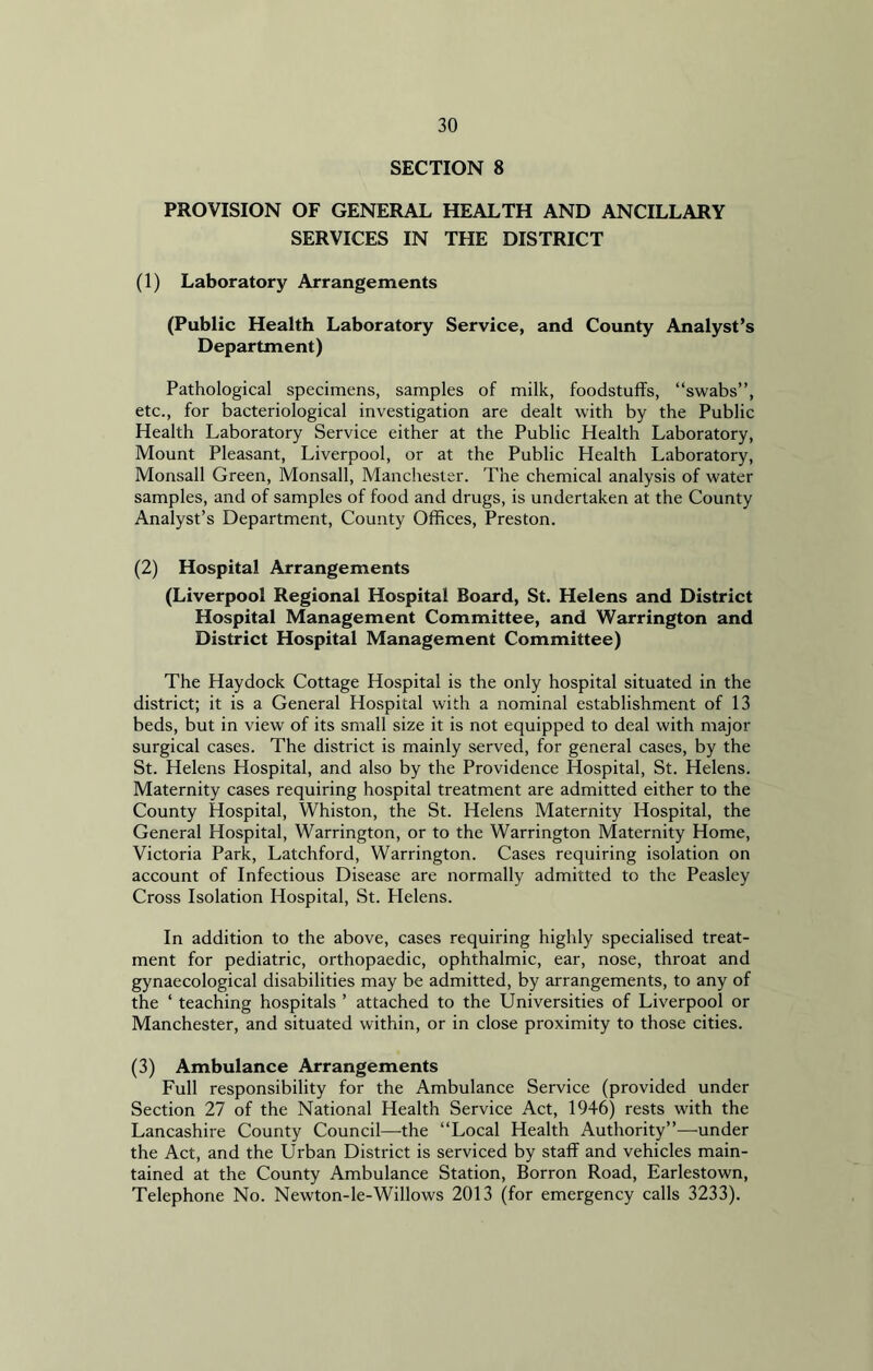 SECTION 8 PROVISION OF GENERAL HEALTH AND ANCILLARY SERVICES IN THE DISTRICT (1) Laboratory Arrangements (Public Health Laboratory Service, and County Analyst’s Department) Pathological specimens, samples of milk, foodstuffs, “swabs”, etc., for bacteriological investigation are dealt with by the Public Health Laboratory Service either at the Public Health Laboratory, Mount Pleasant, Liverpool, or at the Public Health Laboratory, Monsall Green, Monsall, Manchester. The chemical analysis of water samples, and of samples of food and drugs, is undertaken at the County Analyst’s Department, County Offices, Preston. (2) Hospital Arrangements (Liverpool Regional Hospital Board, St. Helens and District Hospital Management Committee, and Warrington and District Hospital Management Committee) The Haydock Cottage Hospital is the only hospital situated in the district; it is a General Hospital with a nominal establishment of 13 beds, but in view of its small size it is not equipped to deal with major surgical cases. The district is mainly served, for general cases, by the St. Helens Hospital, and also by the Providence Hospital, St. Helens. Maternity cases requiring hospital treatment are admitted either to the County Hospital, Whiston, the St. Helens Maternity Hospital, the General Hospital, Warrington, or to the Warrington Maternity Home, Victoria Park, Latchford, Warrington. Cases requiring isolation on account of Infectious Disease are normally admitted to the Peasley Cross Isolation Hospital, St. Helens. In addition to the above, cases requiring highly specialised treat- ment for pediatric, orthopaedic, ophthalmic, ear, nose, throat and gynaecological disabilities may be admitted, by arrangements, to any of the ‘ teaching hospitals ’ attached to the Universities of Liverpool or Manchester, and situated within, or in close proximity to those cities. (3) Ambulance Arrangements Full responsibility for the Ambulance Service (provided under Section 27 of the National Health Service Act, 1946) rests with the Lancashire County Council—the “Local Health Authority”—under the Act, and the Urban District is serviced by staff and vehicles main- tained at the County Ambulance Station, Borron Road, Earlestown, Telephone No. Newton-le-Willows 2013 (for emergency calls 3233).