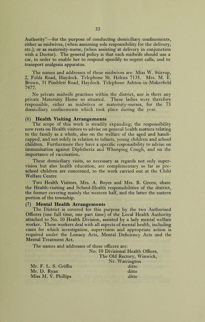 Authority”—for the purpose of conducting domiciliary confinements, either as midwives, (when assuming sole responsibility for the delivery, etc.), or as maternity-nurse, (when assisting at delivery in conjunction with a Doctor). The general policy is that each midwife should use a car, in order to enable her to respond speedily to urgent calls, and to transport analgesia apparatus. The names and addresses of these midwives are: Miss W. Stirrup, 2, Folds Road, Haydock. Telephone St. Helens 7135. Mrs. M. E. Brown, 31 Pimblett Road, Haydock. Telephone Ashton-in-Makerfield 7477. No private midwife practises within the district, nor is there any private Maternity Home so situated. These ladies were therefore responsible, either as midwives or maternity-nurses, for the 73 domiciliary confinements which took place during the year. (6) Health Visiting Arrangements The scope of this work is steadily expanding; the responsibility now rests on Health visitors to advise on general health matters relating to the family as a whole, also on the welfare of the aged and handi- capped, and not solely in relation to infants, young children and school children. Furthermore they have a specific responsibility to advise on immunisation against Diphtheria and Whooping Cough, and on the importance of vaccination. These domiciliary visits, so necessary as regards not only super- vision but also health education, are complementary so far as pre- school children are concerned, to the work carried out at the Child Welfare Centre Two Health Visitors, Mrs. A. Boyes and Mrs. B. Green, share the Health-visiting and School-Health responsibilities of the district, the former covering mainly the western half, and the latter the eastern portion of the township. (7) Mental Health Arrangements The District is covered for this purpose by the two Authorised Officers (one full time, one part time) of the Local Health Authority attached to No. 10 Health Division, assisted by a lady mental welfare worker. These workers deal with all aspects of mental health, including cases for which investigation, supervision and appropriate action is required under the Lunacy Acts, Mental Deficiency Acts and the Mental Treatment Act. The names and addresses of these officers are: No. 10 Divisional Health Offices, The Old Rectory, Winwick, Nr. Warrington ditto ditto ditto Mr. F. L. S. Griffin Mr. D. Ryan Miss M. V. Phillips