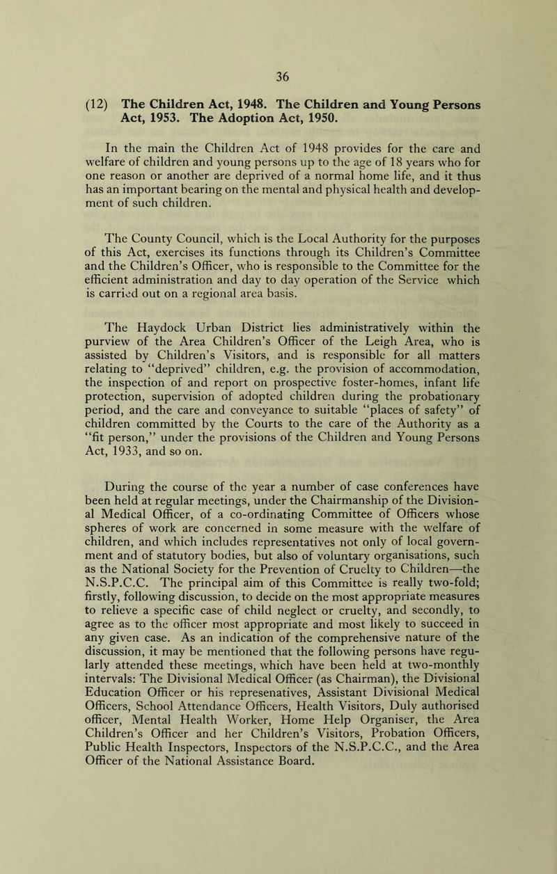 (12) The Children Act, 1948. The Children and Young Persons Act, 1953. The Adoption Act, 1950. In the main the Children Act of 1948 provides for the care and welfare of children and young persons up to the age of 18 years who for one reason or another are deprived of a normal home life, and it thus has an important bearing on the mental and physical health and develop- ment of such children. The County Council, which is the Local Authority for the purposes of this Act, exercises its functions through its Children’s Committee and the Children’s Officer, who is responsible to the Committee for the efficient administration and day to day operation of the Service which is carried out on a regional area basis. The Haydock Urban District lies administratively within the purview of the Area Children’s Officer of the Leigh Area, who is assisted by Children’s Visitors, and is responsible for all matters relating to “deprived” children, e.g. the provision of accommodation, the inspection of and report on prospective foster-homes, infant life protection, supervision of adopted children during the probationary period, and the care and conveyance to suitable “places of safety” of children committed by the Courts to the care of the Authority as a “fit person,” under the provisions of the Children and Young Persons Act, 1933, and so on. During the course of the year a number of case conferences have been held at regular meetings, under the Chairmanship of the Division- al Medical Officer, of a co-ordinating Committee of Officers whose spheres of work are concerned in some measure with the welfare of children, and which includes representatives not only of local govern- ment and of statutory bodies, but also of voluntary organisations, such as the National Society for the Prevention of Cruelty to Children—-the N.S.P.C.C. The principal aim of this Committee is really two-fold; firstly, following discussion, to decide on the most appropriate measures to relieve a specific case of child neglect or cruelty, and secondly, to agree as to the officer most appropriate and most likely to succeed in any given case. As an indication of the comprehensive nature of the discussion, it may be mentioned that the following persons have regu- larly attended these meetings, which have been held at two-monthly intervals: The Divisional Medical Officer (as Chairman), the Divisional Education Officer or his represenatives, Assistant Divisional Medical Officers, School Attendance Officers, Health Visitors, Duly authorised officer, Mental Health Worker, Home Help Organiser, the Area Children’s Officer and her Children’s Visitors, Probation Officers, Public Health Inspectors, Inspectors of the N.S.P.C.C., and the Area Officer of the National Assistance Board.