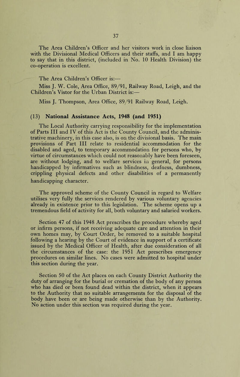 The Area Children’s Officer and her visitors work in close liaison with the Divisional Medical Officers and their staffs, and I am happy to say that in this district, (included in No. 10 Health Division) the co-operation is excellent. The Area Children’s Officer is:— Miss J. W. Cole, Area Office, 89/91, Railway Road, Leigh, and the Children’s Vistor for the Urban District is:— Miss J. Thompson, Area Office, 89/91 Railway Road, Leigh. (13) National Assistance Acts, 1948 (and 1951) The Local Authority carrying responsibility for the implementation of Parts III and IV of this Act is the County Council, and the adminis- trative machinery, in this case also, is on the divisional basis. The main provisions of Part III relate to residential accommodation for the disabled and aged, to temporary accommodation for persons who, by virtue of circumstances which could not reasonably have been foreseen, are without lodging, and to welfare services in general, for persons handicapped by infirmatives such as blindness, deafness, dumbness, crippling physical defects and other disabilities of a permanently handicapping character. The approved scheme of the County Council in regard to Welfare utilises very fully the services rendered by various voluntary agencies already in existence prior to this legislation. The scheme opens up a tremendous field of activity for all, both voluntary and salaried workers. Section 47 of this 1948 Act prescribes the procedure whereby aged or infirm persons, if not receiving adequate care and attention in their own homes may, by Court Order, be removed to a suitable hospital following a hearing by the Court of evidence in support of a certificate issued by the Medical Officer of Health, after due consideration of all the circumstances of the case: the 1951 Act prescribes emergency procedures on similar lines. No cases were admitted to hospital under this section during the year. Section 50 of the Act places on each County District Authority the duty of arranging for the burial or cremation of the body of any person who has died or been found dead within the district, when it appears to the Authority that no suitable arrangements for the disposal of the body have been or are being made otherwise than by the Authority. No action under this section was required during the year.