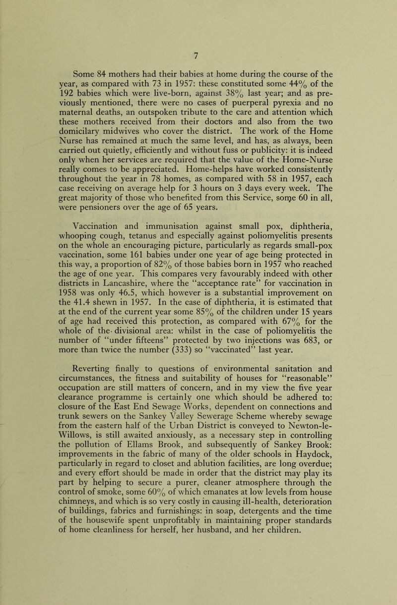 Some 84 mothers had their babies at home during the course of the year, as compared with 73 in 1957: these constituted some 44% of the 192 babies which were live-born, against 38% last year; and as pre- viously mentioned, there were no cases of puerperal pyrexia and no maternal deaths, an outspoken tribute to the care and attention which these mothers received from their doctors and also from the two domicilary midwives who cover the district. The work of the Home Nurse has remained at much the same level, and has, as always, been carried out quietly, efficiently and without fuss or publicity: it is indeed only when her services are required that the value of the Home-Nurse really comes to be appreciated. Home-helps have worked consistently throughout the year in 78 homes, as compared with 58 in 1957, each case receiving on average help for 3 hours on 3 days every week. The great majority of those who benefited from this Service, sorpe 60 in all, were pensioners over the age of 65 years. Vaccination and immunisation against small pox, diphtheria, whooping cough, tetanus and especially against poliomyelitis presents on the whole an encouraging picture, particularly as regards small-pox vaccination, some 161 babies under one year of age being protected in this way, a proportion of 82% of those babies born in 1957 who reached the age of one year. This compares very favourably indeed with other districts in Lancashire, where the “acceptance rate” for vaccination in 1958 was only 46.5, which however is a substantial improvement on the 41.4 shewn in 1957. In the case of diphtheria, it is estimated that at the end of the current year some 85% of the children under 15 years of age had received this protection, as compared with 67% for the whole of the- divisional area: whilst in the case of poliomyelitis the number of “under fifteens” protected by two injections was 683, or more than twice the number (333) so “vaccinated” last year. Reverting finally to questions of environmental sanitation and circumstances, the fitness and suitability of houses for “reasonable” occupation are still matters of concern, and in my view the five year clearance programme is certainly one which should be adhered to: closure of the East End Sewage Works, dependent on connections and trunk sewers on the Sankey Valley Sewerage Scheme whereby sewage from the eastern half of the Urban District is conveyed to Newton-le- Willows, is still awaited anxiously, as a necessary step in controlling the pollution of Ellams Brook, and subsequently of Sankey Brook: improvements in the fabric of many of the older schools in Haydock, particularly in regard to closet and ablution facilities, are long overdue; and every effort should be made in order that the district may play its part by helping to secure a purer, cleaner atmosphere through the control of smoke, some 60% of which emanates at low levels from house chimneys, and which is so very costly in causing ill-health, deterioration of buildings, fabrics and furnishings: in soap, detergents and the time of the housewife spent unprofitably in maintaining proper standards of home cleanliness for herself, her husband, and her children.