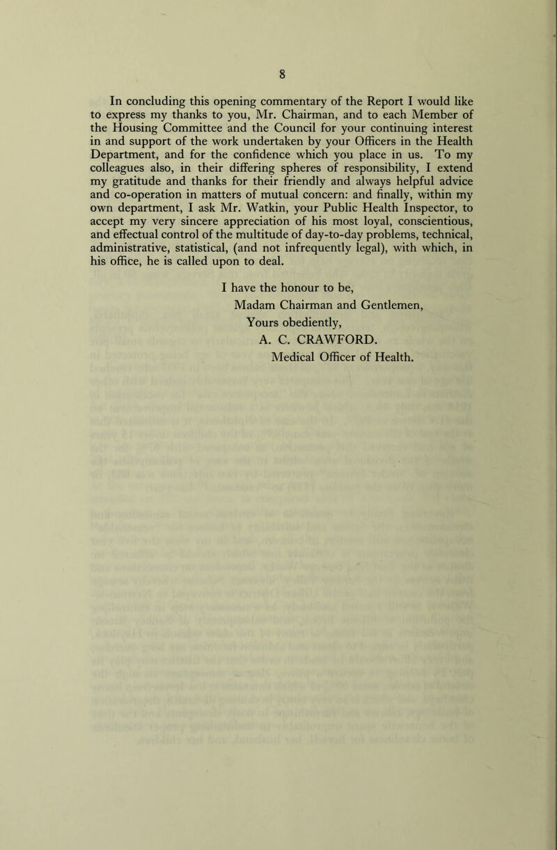 In concluding this opening commentary of the Report I would like to express my thanks to you, Mr. Chairman, and to each Member of the Housing Committee and the Council for your continuing interest in and support of the work undertaken by your Officers in the Health Department, and for the confidence which you place in us. To my colleagues also, in their differing spheres of responsibility, I extend my gratitude and thanks for their friendly and always helpful advice and co-operation in matters of mutual concern: and finally, within my own department, I ask Mr. Watkin, your Public Health Inspector, to accept my very sincere appreciation of his most loyal, conscientious, and effectual control of the multitude of day-to-day problems, technical, administrative, statistical, (and not infrequently legal), with which, in his office, he is called upon to deal. I have the honour to be, Madam Chairman and Gentlemen, Yours obediently, A. C. CRAWFORD. Medical Officer of Health.