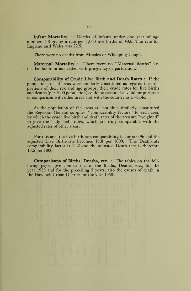 Infant Mortality : Deaths of infants under one year of age numbered 8 giving a rate per 1,000 live births of 40.6. The rate for England and Wales was 22.5. There were no deaths from Measles or Whooping Cough. Maternal Mortality : There were no “Maternal deaths” i.e. deaths due to or associated with pregnancy or parturition. Comparability of Crude Live Birth and Death Rates : If the populations of all areas were similarly constituted as regards the pro- portions of their sex and age groups, their crude rates for live births and deaths (per 1000 population) could be accepted as valid for purposes of comparison with other areas and with the country as a whole. As the population of the areas are not thus similarly constituted the Registrar-General supplies “comparability factors” to each area, by which the crude live birth and death rates of the area are “weighted” to give the “adjusted” rates, which are truly comparable with the adjusted rates of other areas. For this area the live birth rate comparability factor is 0.96 and the adjusted Live Birth-rate becomes 15.8 per 1000. The Death-rate comparability factor is 1.22 and the adjusted Death-rate is therefore 13.5 per 1000. Comparisons of Births, Deaths, etc. : The tables on the foll- owing pages give comparisons of the Births, Deaths, etc., for the year 1958 and for the preceding 5 years; also the causes of death in the Haydock Urban District for the year 1958.