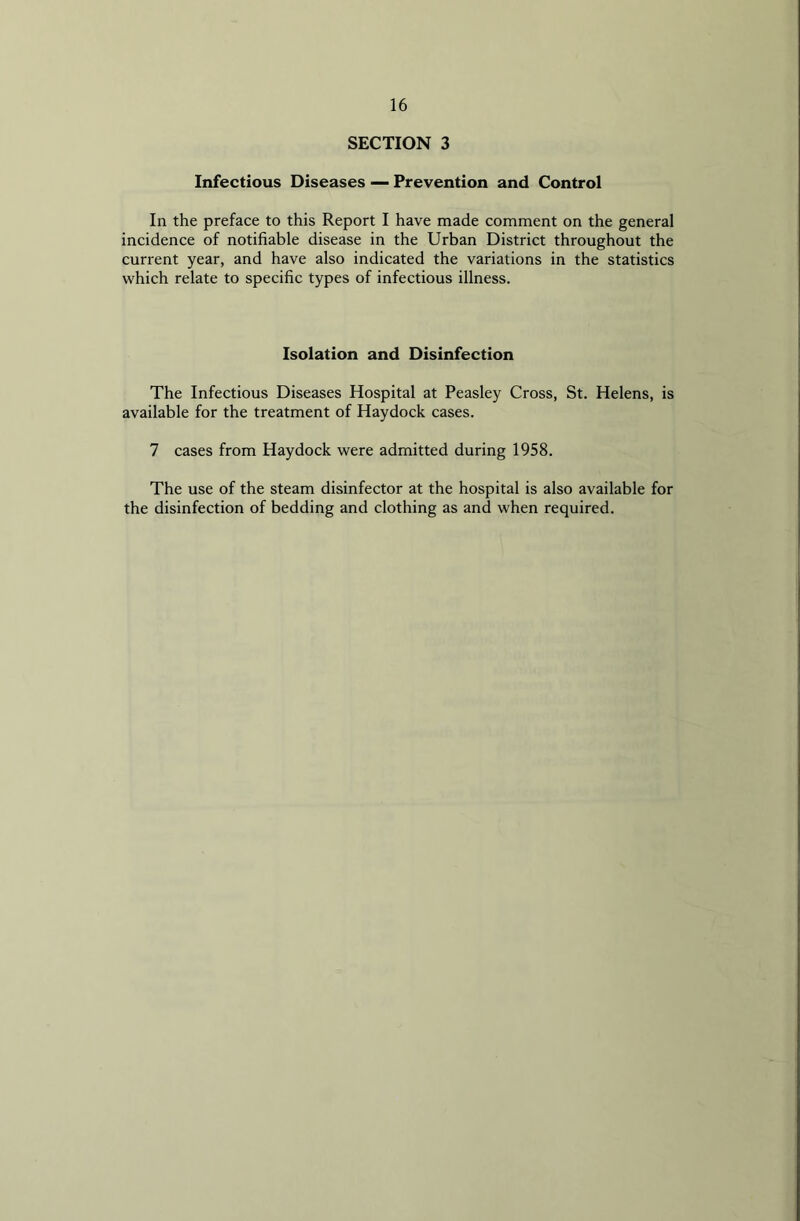 SECTION 3 Infectious Diseases — Prevention and Control In the preface to this Report I have made comment on the general incidence of notifiable disease in the Urban District throughout the current year, and have also indicated the variations in the statistics which relate to specific types of infectious illness. Isolation and Disinfection The Infectious Diseases Hospital at Peasley Cross, St. Helens, is available for the treatment of Haydock cases. 7 cases from Haydock were admitted during 1958. The use of the steam disinfector at the hospital is also available for the disinfection of bedding and clothing as and when required.