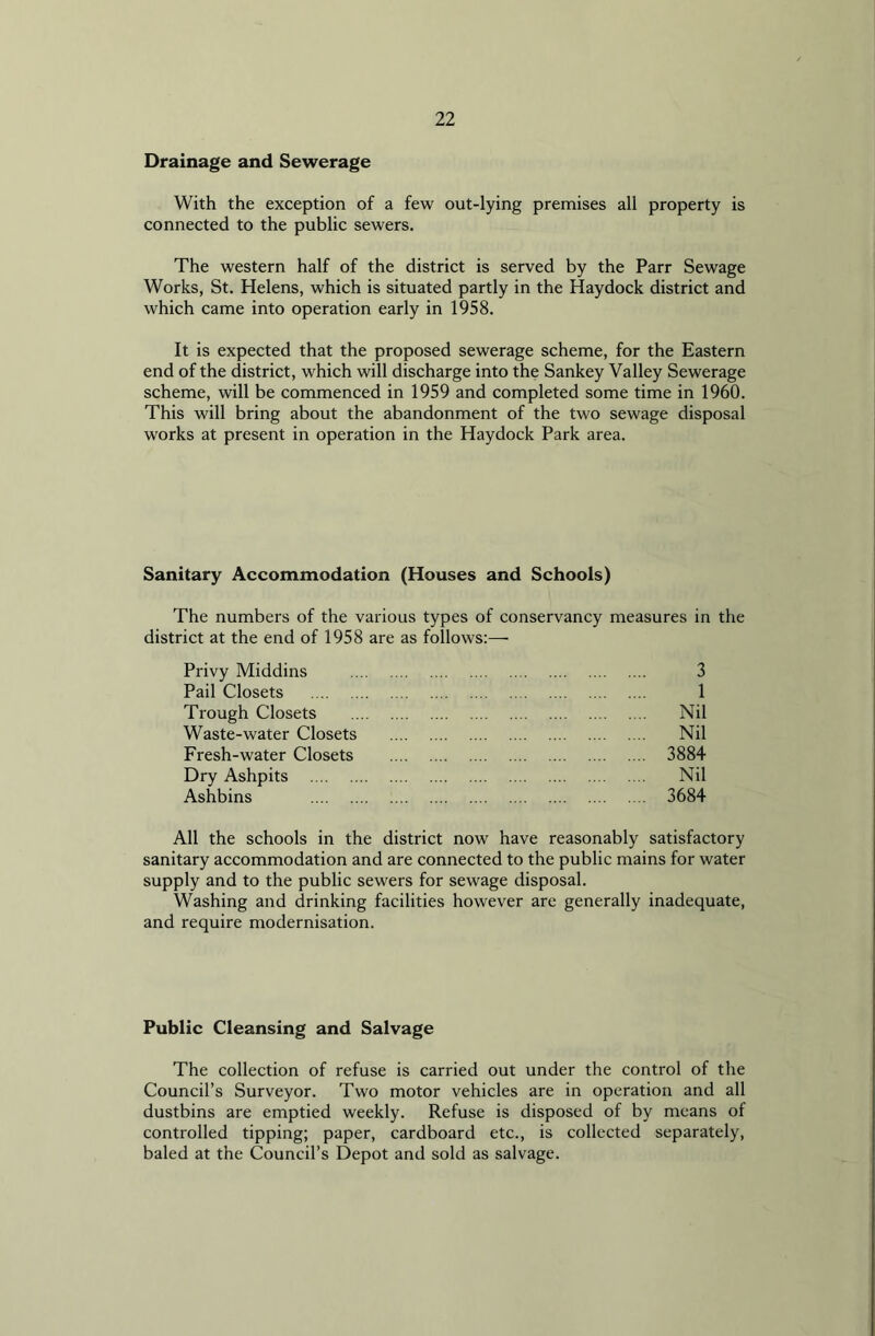 Drainage and Sewerage With the exception of a few out-lying premises all property is connected to the public sewers. The western half of the district is served by the Parr Sewage Works, St. Helens, which is situated partly in the Haydock district and which came into operation early in 1958. It is expected that the proposed sewerage scheme, for the Eastern end of the district, which will discharge into the Sankey Valley Sewerage scheme, will be commenced in 1959 and completed some time in 1960. This will bring about the abandonment of the two sewage disposal works at present in operation in the Haydock Park area. Sanitary Accommodation (Houses and Schools) The numbers of the various types of conservancy measures in the district at the end of 1958 are as follows:— Privy Middins 3 Pail Closets 1 Trough Closets Nil Waste-water Closets Nil Fresh-water Closets 3884 Dry Ashpits Nil Ashbins 3684 All the schools in the district now have reasonably satisfactory sanitary accommodation and are connected to the public mains for water supply and to the public sewers for sewage disposal. Washing and drinking facilities however are generally inadequate, and require modernisation. Public Cleansing and Salvage The collection of refuse is carried out under the control of the Council’s Surveyor. Two motor vehicles are in operation and all dustbins are emptied weekly. Refuse is disposed of by means of controlled tipping; paper, cardboard etc., is collected separately, baled at the Council’s Depot and sold as salvage.