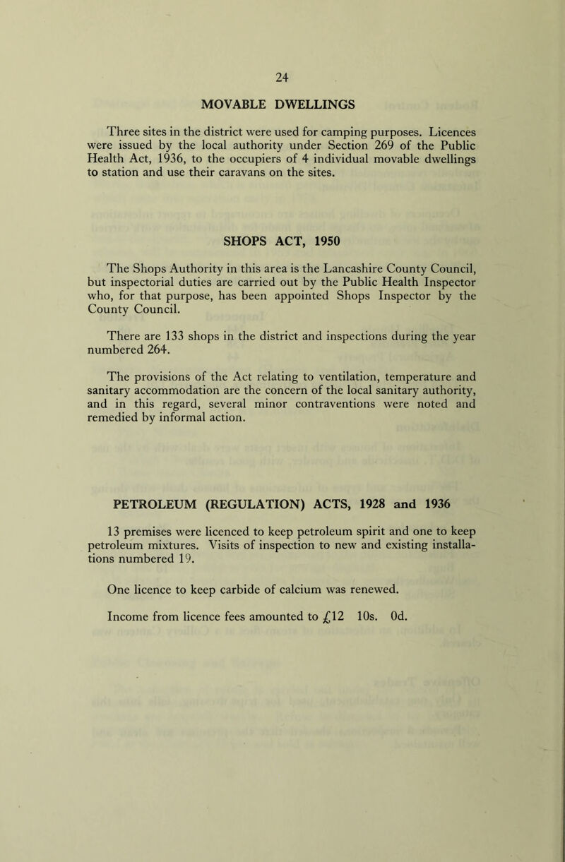 MOVABLE DWELLINGS Three sites in the district were used for camping purposes. Licences were issued by the local authority under Section 269 of the Public Health Act, 1936, to the occupiers of 4 individual movable dwellings to station and use their caravans on the sites. SHOPS ACT, 1950 The Shops Authority in this area is the Lancashire County Council, but inspectorial duties are carried out by the Public Health Inspector who, for that purpose, has been appointed Shops Inspector by the County Council. There are 133 shops in the district and inspections during the year numbered 264. The provisions of the Act relating to ventilation, temperature and sanitary accommodation are the concern of the local sanitary authority, and in this regard, several minor contraventions were noted and remedied by informal action. PETROLEUM (REGULATION) ACTS, 1928 and 1936 13 premises were licenced to keep petroleum spirit and one to keep petroleum mixtures. Visits of inspection to new and existing installa- tions numbered 19. One licence to keep carbide of calcium was renewed. Income from licence fees amounted to ^12 10s. Od.
