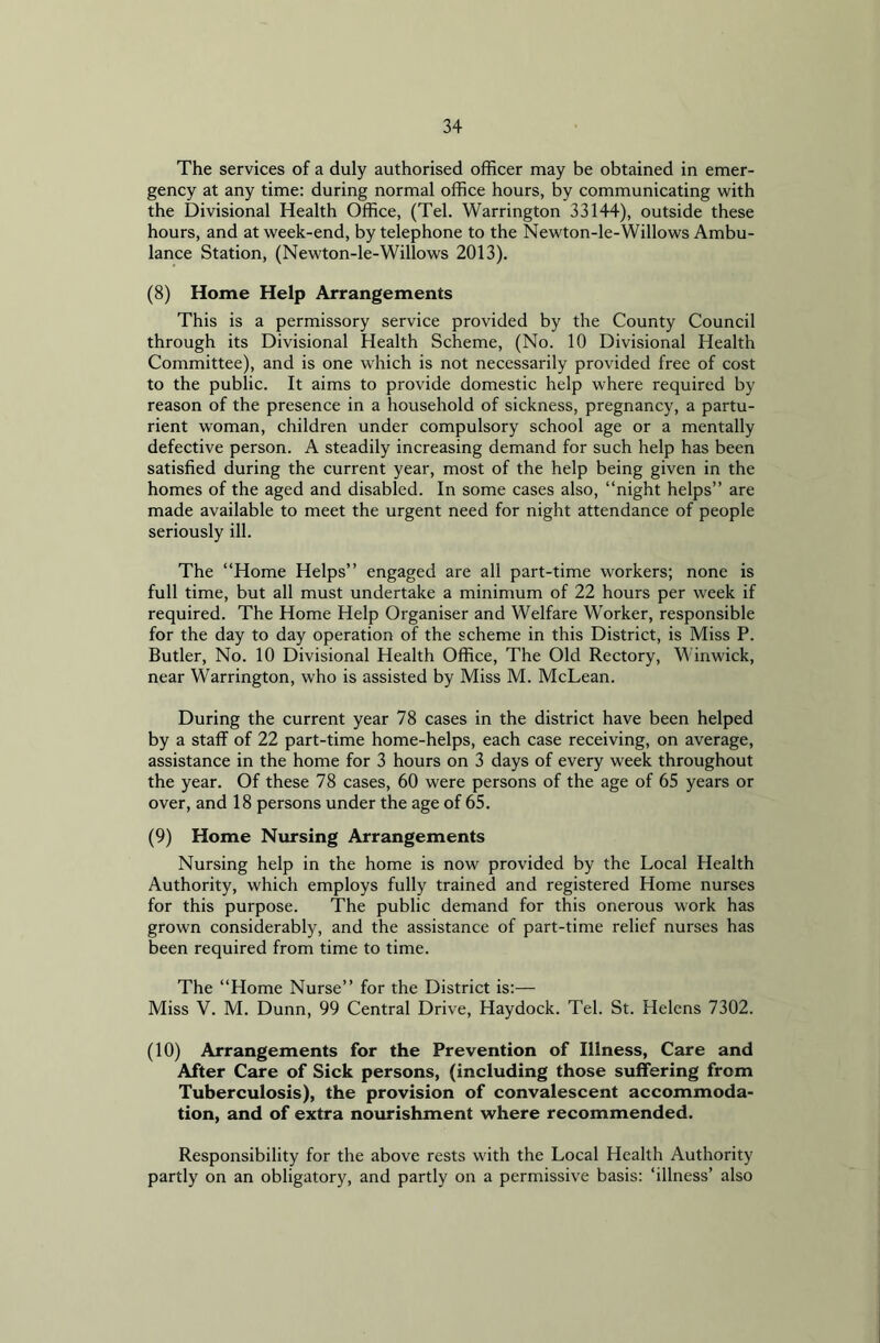 The services of a duly authorised officer may be obtained in emer- gency at any time: during normal office hours, by communicating with the Divisional Health Office, (Tel. Warrington 33144), outside these hours, and at week-end, by telephone to the Newton-le-Willows Ambu- lance Station, (Newton-le-Willows 2013). (8) Home Help Arrangements This is a permissory service provided by the County Council through its Divisional Health Scheme, (No. 10 Divisional Health Committee), and is one which is not necessarily provided free of cost to the public. It aims to provide domestic help where required by reason of the presence in a household of sickness, pregnancy, a partu- rient woman, children under compulsory school age or a mentally defective person. A steadily increasing demand for such help has been satisfied during the current year, most of the help being given in the homes of the aged and disabled. In some cases also, “night helps” are made available to meet the urgent need for night attendance of people seriously ill. The “Home Helps” engaged are all part-time workers; none is full time, but all must undertake a minimum of 22 hours per week if required. The Home Help Organiser and Welfare Worker, responsible for the day to day operation of the scheme in this District, is Miss P. Butler, No. 10 Divisional Health Office, The Old Rectory, Winwick, near Warrington, who is assisted by Miss M. McLean. During the current year 78 cases in the district have been helped by a staff of 22 part-time home-helps, each case receiving, on average, assistance in the home for 3 hours on 3 days of every week throughout the year. Of these 78 cases, 60 were persons of the age of 65 years or over, and 18 persons under the age of 65. (9) Home Nursing Arrangements Nursing help in the home is now provided by the Local Health Authority, which employs fully trained and registered Home nurses for this purpose. The public demand for this onerous work has grown considerably, and the assistance of part-time relief nurses has been required from time to time. The “Home Nurse” for the District is:— Miss V. M. Dunn, 99 Central Drive, Haydock. Tel. St. Helens 7302. (10) Arrangements for the Prevention of Illness, Care and After Care of Sick persons, (including those suffering from Tuberculosis), the provision of convalescent accommoda- tion, and of extra nourishment where recommended. Responsibility for the above rests with the Local Health Authority partly on an obligatory, and partly on a permissive basis: ‘illness’ also