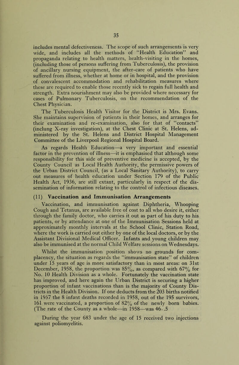 includes mental defectiveness. The scope of such arrangements is very wide, and includes all the methods of “Health Education” and propaganda relating to health matters, health-visiting in the homes, (including those of persons suffering from Tuberculosis), the provision of ancillary nursing equipment, the after-care of patients who have suffered from illness, whether at home or in hospital, and the provision of convalescent accommodation and rehabilitation measures where these are required to enable those recently sick to regain full health and strength. Extra nourishment may also be provided where necessary for cases of Pulmonary Tuberculosis, on the recommendation of the Chest Physician. The Tuberculosis Health Visitor for the District is Mrs. Evans. She maintains supervision of patients in their homes, and arranges for their examination and re-examination, also for that of “contacts” (inclung X-ray investigation), at the Chest Clinic at St. Helens, ad- ministered by the St. Helens and District Hospital Management Committee of the Liverpool Regional Hospital Board. As regards Health Education—a very important and essential factor in the prevention of illness—it is emphasised that although some responsibility for this side of preventive medicine is accepted, by the County Council as Local Health Authority, the permissive powers of the Urban District Council, (as a Local Sanitary Authority), to carry out measures of health education under Section 179 of the Public Health Act, 1936, are still extant, particularly in respect of the dis- semination of information relating to the control of infectious diseases. (11) Vaccination and Immunisation Arrangements Vaccination, and immunisation against Diphtheria, Whooping Cough and Tetanus, are available free of cost to all who desire it, either through the family doctor, who carries it out as part of his duty to his patients, or by attendance at one of the Immunisation Sessions held at approximately monthly intervals at the School Clinic, Station Road, where the work is carried out either by one of the local doctors, or by the Assistant Divisional Medical Officer. Infants and young children may also be immunised at the normal Child Welfare sessions on Wednesdays. Whilst the immunisation position shows no grounds for com- placency, the situation as regards the “immunisation state” of children under 15 years of age is more satisfactory than in most areas: on 31st December, 1958, the proportion was 85%, as compared with 67% for No. 10 Health Division as a whole. Fortunately the vaccination state has improved, and here again the Urban District is securing a higher proportion of infant vaccinations than is the majority of County Dis- tricts in the Health Division. If one deducts from the 203 births notified in 1957 the 8 infant deaths recorded in 1958, out of the 195 survivors, 161 were vaccinated, a proportion of 82% of the newly born babies. (The rate of the County as a whole—in 1958—was 46- .5 During the year 683 under the age of 15 received two injections against poliomyelitis.
