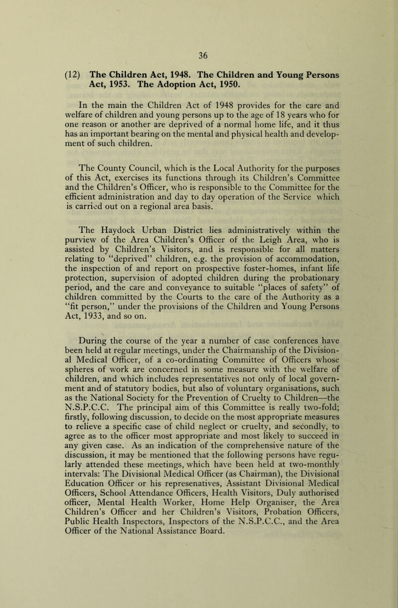 (12) The Children Act, 1948. The Children and Young Persons Act, 1953. The Adoption Act, 1950. In the main the Children Act of 1948 provides for the care and welfare of children and young persons up to the age of 18 years who for one reason or another are deprived of a normal home life, and it thus has an important bearing on the mental and physical health and develop- ment of such children. The County Council, which is the Local Authority for the purposes of this Act, exercises its functions through its Children’s Committee and the Children’s Officer, who is responsible to the Committee for the efficient administration and day to day operation of the Service which is carried out on a regional area basis. The Haydock Urban District lies administratively within the purview of the Area Children’s Officer of the Leigh Area, who is assisted by Children’s Visitors, and is responsible for all matters relating to “deprived” children, e.g. the provision of accommodation, the inspection of and report on prospective foster-homes, infant life protection, supervision of adopted children during the probationary period, and the care and conveyance to suitable “places of safety” of children committed by the Courts to the care of the Authority as a “fit person,” under the provisions of the Children and Young Persons Act, 1933, and so on. During the course of the year a number of case conferences have been held at regular meetings, under the Chairmanship of the Division- al Medical Officer, of a co-ordinating Committee of Officers w’hose spheres of work are concerned in some measure with the welfare of children, and which includes representatives not only of local govern- ment and of statutory bodies, but also of voluntary organisations, such as the National Society for the Prevention of Cruelty to Children—the N.S.P.C.C. The principal aim of this Committee is really two-fold; firstly, following discussion, to decide on the most appropriate measures to relieve a specific case of child neglect or cruelty, and secondly, to agree as to the officer most appropriate and most likely to succeed in any given case. As an indication of the comprehensive nature of the discussion, it may be mentioned that the following persons have regu- larly attended these meetings, which have been held at two-monthly intervals: The Divisional Medical Officer (as Chairman), the Divisional Education Officer or his represenatives, Assistant Divisional Medical Officers, School Attendance Officers, Health Visitors, Duly authorised officer, Mental Health Worker, Home Help Organiser, the Area Children’s Officer and her Children’s Visitors, Probation Officers, Public Health Inspectors, Inspectors of the N.S.P.C.C., and the Area Officer of the National Assistance Board.