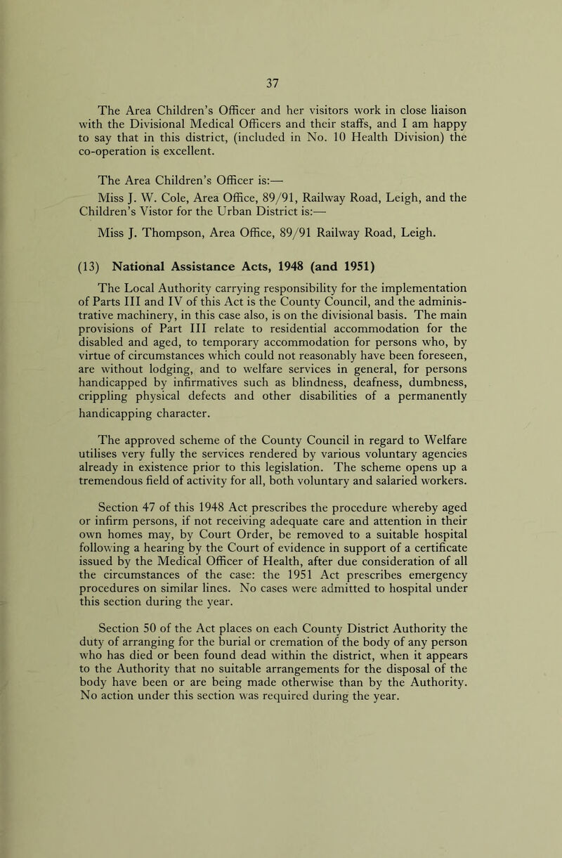 The Area Children’s Officer and her visitors work in close liaison with the Divisional Medical Officers and their staffs, and I am happy to say that in this district, (included in No. 10 Health Division) the co-operation is excellent. The Area Children’s Officer is:— Miss J. W. Cole, Area Office, 89/91, Railway Road, Leigh, and the Children’s Vistor for the Urban District is:— Miss J. Thompson, Area Office, 89/91 Railway Road, Leigh. (13) National Assistance Acts, 1948 (and 1951) The Local Authority carrying responsibility for the implementation of Parts III and IV of this Act is the County Council, and the adminis- trative machinery, in this case also, is on the divisional basis. The main provisions of Part III relate to residential accommodation for the disabled and aged, to temporary accommodation for persons who, by virtue of circumstances which could not reasonably have been foreseen, are without lodging, and to welfare services in general, for persons handicapped by infirmatives such as blindness, deafness, dumbness, crippling physical defects and other disabilities of a permanently handicapping character. The approved scheme of the County Council in regard to Welfare utilises very fully the services rendered by various voluntary agencies already in existence prior to this legislation. The scheme opens up a tremendous field of activity for all, both voluntary and salaried workers. Section 47 of this 1948 Act prescribes the procedure whereby aged or infirm persons, if not receiving adequate care and attention in their own homes may, by Court Order, be removed to a suitable hospital following a hearing by the Court of evidence in support of a certificate issued by the Medical Officer of Health, after due consideration of all the circumstances of the case: the 1951 Act prescribes emergency procedures on similar lines. No cases were admitted to hospital under this section during the year. Section 50 of the Act places on each County District Authority the duty of arranging for the burial or cremation of the body of any person who has died or been found dead within the district, when it appears to the Authority that no suitable arrangements for the disposal of the body have been or are being made otherwise than by the Authority. No action under this section was required during the year.