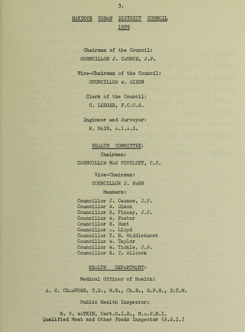HAYDOCK URBAN DISTRICT COUNCIL 1939 Chairman of the Council: COUNCILLOR J. CAUNCE, J.P. Vice-Chairman of the Council: COUNCILLOR W. DIXON Clerk of the Council: C. LEDGER, F.C.C.S. Engineer and Surveyor: R. MAIN, A.I.A.S. HEALTH COMMITTEE: Chairman: COUNCILLOR MRS PIMBLETT, C.C. Vice-Chairman: COUNCILLOR J. PARR Members: Councillor J. Councillor W. Councillor R. Councillor W. Councillor H. Councillor a. Councillor T. Councillor W. Councillor W. Councillor H. Caunce, J.P. Dixon Finney, J.P. Foster Hunt Lloyd H. Middlehurst Taylor Tickle, J.P. T. W'ilcock HEALTH DEPARTMENT: Medical Officer of Health: A. C. CRAWFORD, T.D., M.B., Ch.B., D.P.H., D.T.M. Public Health Inspector: R. V. WATKIN, Cert.S.I.B., M.A.P.H.I. Qualified Meat and Other Foods Inspector (R.S.I.)