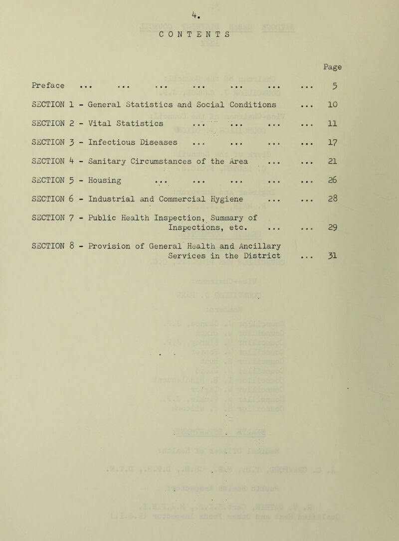 Preface SECTION 1 SECTION 2 SECTION 3 SECTION 4 SECTION 3 SECTION 6 SECTION 7 SECTION 8 CONTENTS General Statistics and Social Conditions Vital Statistics ... ... ... Infectious Diseases ... ... ... Sanitary Circumstances of the Area Housing ... ... ... ... Industrial and Commercial Hygiene Public Health Inspection, Summary of Inspections, etc. ... Provision of General Health and Ancillary Services in the District Page 5 10 n 17 21 26 28 29 31