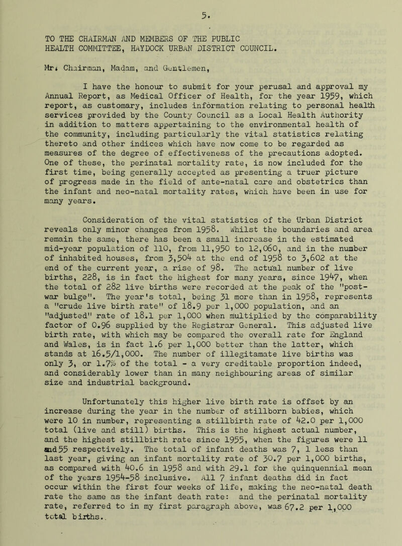 TO THE CHAIRMAN AND MEMBERS OF THE PUBLIC HEALTH COMMITTEE, HAYDOCK URBAN DISTRICT COUNCIL. Mr* Chairman, Madam, and Gentlemen, I have the honour to submit for your perusal and approval my Annual Report, as Medical Officer of Health, for the year 1959, which report, as customary, includes information relating to personal health services provided by the County Council as a Local Health Authority in addition to matters appertaining to the environmental health of the community, including particularly the vital statistics relating thereto and other indices which have now come to be regarded as measures of the degree of effectiveness of the precautions adopted. One of these, the perinatal mortality rate, is now included for the first time, being generally accepted as presenting a truer picture of progress made in the field of ante-natal care and obstetrics than the infant and neo-natal mortality rates, which have been in use for many years. Consideration of the vital statistics of the Urban District reveals only minor changes from 1958. whilst the boundaries and area remain the same, there has been a small increase in the estimated mid-year population of 110, from 11,950 to 12,060, and in the number of inhabited houses, from 3,504 at the end of 1958 to 3,602 at the end of the current year, a rise of 98. The actu'al number of live births, 228, is in fact the highest for many years, since 194-7, when the total of 282 live births were recorded at the peak of the post- war bulge. The year's total, being 31 more than in 1958, represents a crude live birth rate of l8.9 per 1,000 population, and an adjusted rate of l8.1 per 1,000 when multiplied by the comparability factor of O.96 supplied by the Registrar General. This adjusted live birth rate, with which may be compared the overall rate for England and Wales, is in fact 1.6 per 1,000 better than the latter, which stands at 16.5/1,000. The number of illegitamate live births was only 3, or 1.7% of the total - a very creditable proportion indeed, and considerably lower than in many neighbouring areas of similar size and industrial background. Unfortunately this higher live birth rate is offset by an increase during the year in the number of stillborn babies, which were 10 in number, representing a stillbirth rate of 42.0 per 1,000 total (live and still) births. This is the highest actual number, and the highest stillbirth rate since 1955, when the figures were 11 snd55 respectively. The total of infant deaths was 7, 1 less than last year, giving an infant mortality rate of 30.7 per 1,000 births, as compared with 40.6 in 1958 and with 29.1 for the quinquennial mean of the years 1954-58 inclusive. All 7 infant deaths did in fact occur within the first four weeks of life, making the neo-natal death rate the same as the infant death rate: and the perinatal mortality rate, referred to in my first paragraph above, was 67.2 per 1,000 total births..