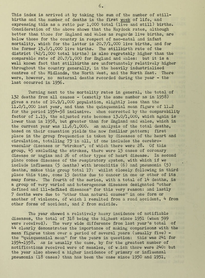 This index is arrived at by taking the sum of the number of still- births and the number of deaths in the first week of life, and expressing this as a ratio per 1,000 total (live and still) births. Consideration of the above shows that the Haydock rates, although better than those for England and Wales as regards live births, are below those for the country in respect of neo-natal and infant mortality, which for the latter is 20.7/1,000 live births, and for the former 15.8/1,000 live births. The stillbirth rate of the district (42/1,000 total births) is also regretably higher than the comparable rate of 20.7/1,000 for England and 'Wales: but it is a well known fact that stillbirths are unfortunately relatively higher throughout the country generally, in the heavily industrialised centres of the Midlands, the North 'West, and the North East. There were, however, no maternal deaths recorded during the year - the last occurred in 1956. Turning next to the mortality rates in general, the total of 152 deaths from all causes - (exactly the same number as in 1958) gives a rate of 10.9/1,000 p.opulation, slightly less than the 11.0/1,000 last year, and than the quinquennial mean figure of 11.2 for the period 1954-58 inclusive, when corrected by the comparability factor of 1.19, the adjusted rate becomes 13.0/1,000, which again is lower than in 1958, but greater than for England and Wales, which in the current year was 11.6/1,000. An analysis of the total deaths, based on their causation yields the now familiar pattern; first place in the group frequencies is taken by diseases of the heart and circulation, totalling 73'in all, if one includes the cerebro- vascular diseases or strokes, of which there were 28. Of this group, 45 excluding the strokes, there were 15 cases of coronary disease or angina and 26 of other types of heart disease. In second place comes diseases of the respiratory system, with which if we include influenza (5 deaths) with bronchitis (6) and pneumonia (5) deaths, makes this group total 17: whilst closely,following in third place this time, come 15 deaths due to cancer in one or other of its many forms. The fourth of the series, with a total of l4 deaths, is a group of very varied and heterogenous diseases designated other defined and ill-defined diseases for this very reason: and lastly 7 deaths were due to other than natural causes in one form or another of violence, of which 1 resulted from a road accident, 4 from other forms of accident, and 2 from suicide. The year shewed a relatively heavy incidence of notifiable diseases, the total of 318 being the highest since 1951 (when 599 were received). The very wide difference from last year's total of 44 clearly demonstrates the importance of making comparisons with the mean figures taken over a period of several years (usually five) - the quinquennial mean for the years in question: this was 24l for 1954-1958. As is usually the case, by fo.r the greatest number of notifications received were of measles, of W;j.ch there were 240: but the year also shewed a higher incidence of primary or influenzal pneumonia (l8 cases) than has been the case since 1950 and 1951,