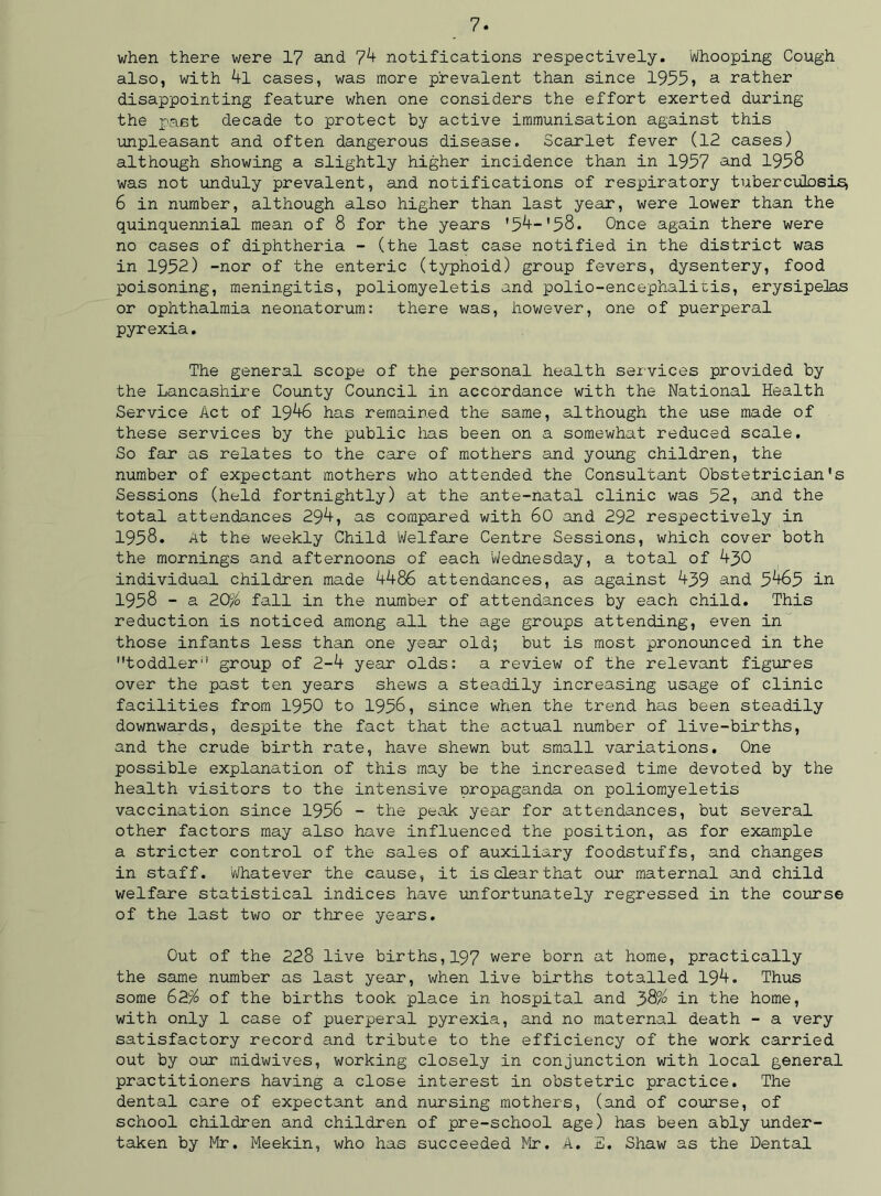 when there were 17 and 74 notifications respectively. Whooping Cough also, with 4l cases, was more prevalent than since 1955? a rather disappointing feature when one considers the effort exerted during the past decade to protect by active immunisation against this unpleasant and often dangerous disease. Scarlet fever (12 cases) although showing a slightly higher incidence than in 1957 and 1958 was not unduly prevalent, and notifications of respiratory tuberculosis, 6 in number, although also higher than last year, were lower than the quinquennial mean of 8 for the years '54-'58. Once again there were no cases of diphtheria - (the last case notified in the district was in 1952) -nor of the enteric (typhoid) group fevers, dysentery, food poisoning, meningitis, poliomyeletis and polio-encephalitis, erysipelas or ophthalmia neonatorum: there was, however, one of puerperal pyrexia. The general scope of the personal health services provided by the Lancashire County Council in accordance with the National Health Service Act of 1946 has remained the same, although the use made of these services by the public lias been on a somewhat reduced scale. So far as relates to the care of mothers and young children, the number of expectant mothers who attended the Consultant Obstetrician's Sessions (held fortnightly) at the ante-natal clinic was 52, and the total attendances 294, as compared with 60 and 292 respectively in 1958. At the weekly Child Welfare Centre Sessions, which cover both the mornings and afternoons of each Wednesday, a total of 450 individual children made 4486 attendances, as against 439 and 5465 in 1958 - a 20% fall in the number of attendances by each child. This reduction is noticed among all the age groups attending, even in those infants less than one year old; but is most pronounced in the toddler group of 2-4 year olds: a review of the relevant figures over the past ten years shews a steadily increasing usage of clinic facilities from 1950 to 1956, since when the trend has been steadily downwards, despite the fact that the actual number of live-births, and the crude birth rate, have shewn but small variations. One possible explanation of this may be the increased time devoted by the health visitors to the intensive propaganda on poliomyeletis vaccination since 1956 - the peak year for attendances, but several other factors may also have influenced the position, as for example a stricter control of the sales of auxiliary foodstuffs, and changes in staff. Whatever the cause, it is dear that our maternal and child welfare statistical indices have unfortunately regressed in the course of the last two or three years. Out of the 228 live births,197 were born at home, practically the same number as last year, when live births totalled 194. Thus some 62% of the births took place in hospital and 38% in the home, with only 1 case of puerperal pyrexia, and no maternal death - a very satisfactory record and tribute to the efficiency of the work carried out by our midwives, working closely in conjunction with local general practitioners having a close interest in obstetric practice. The dental care of expectant and nursing mothers, (and of course, of school children and children of pre-school age) has been ably under- taken by Mr. Meekin, who has succeeded Mr. A. S. Shaw as the Dental