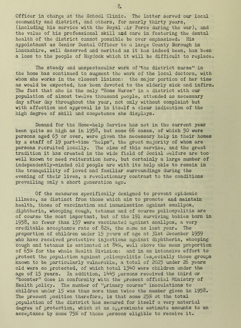Officer in charge at the School Clinic. The latter served our local community and district, and others, for nearly thirty years, (including his service with the Royal Air Force during the War), and the value of his professional skill and care in fostering the dental health of the district cannot possible be over emphasised. His appointment as Senior Dental Officer to a large County Borough in Lancashire, well deserved and merited as it has indeed been, has been a loss to the people of Haydock which it will be difficult to replace The steady and unspectacular work of 'the district nurse in the home has continued to augment the work of the local doctors, with whom she works in the closest liaison: the major portion of her time as would be expected, has been devoted to the elderly sick and infirm The fact that she is the only Home Nurse in a district with our population of almost twelve thousand people, attended as necessary day after day throughout the year, not only without complaint but with affection and approval is in itself a clear indication of the high degree of skill and competence she displays. Demand for the Home-help Service has not in the current year been quite so high as in 1958, but some 66 cases, of which 50 were persons aged 65 or over, were given the necessary help in their homes by a staff of 19 part-time helps, the great majority of whom are persons recruited locally. The aims of this service, and the great tradition it has created in the wide field of Social welfare are too well known to need reiteration here, but certainly a large number of independently-minded old people are with its help able to remain in the tranquillity of loved and familiar surroundings during the evening of their lives, a revolutionary contrast to the conditions prevailing only a short generation ago. Of the measures specifically designed to prevent epidemic illness, as distinct from those which aim to promote and maintain health, those of vaccination and immunisation against smallpox, diphtheria, whooping cough, tetanus and of course poliomyelitis are of course the most important, but of the 191 surviving babies born in 1958, no fewer .than 157 were vaccinated against smallpox, a very creditable acceptance rate of 82%, the same as last year. The proportion of children under 15 years of age at 31st December 1959 who have received protective injections against diphtheria, whooping cough and tetanus is estimated at 84%, well above the mean proportion of 65% for the whole Health Division: and in an intensive effort to protect the population against poliomyelitis (especially those groups known to be particularly vulnerable, a total of 2025 under 26 years old were so protected, of which total 1340 were children under the age of 15 years. In addition, 1445 persons received the third or booster dose in conformity with the present official Ministry of Health policy. The number of primary course inoculations to children under 15 was thus more than twice the number given in 1958. The present position therefore, is that some 25% ot the total population of the district has secured for itself a very material degree of protection, which at an approximate estimate amounts to an acceptance by some 75% of those persons eligible to receive it..