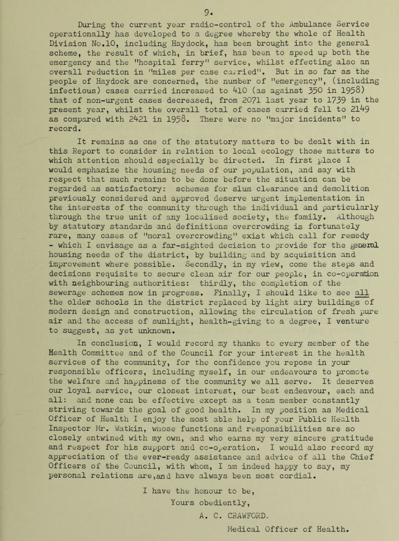 During the current year radio-control of the Ambulance Service operationally has developed to a degree whereby the whole of Health Division No.10, including Haydock, has been brought into the general scheme, the result of which, in brief, has been to speed up both the emergency and the hospital ferry service, whilst effecting also an overall reduction in miles per case caxried. But in so far as the people of Haydock are concerned, the number of emergency, (including infectious) cases carried increased to 4l0 (as against 390 in 1998) that of non-urgent cases decreased, from 2071 last year to 1799 in the present year, whilst the overall total of cases carried fell to 2149 as compared with 2421 in 1998. There were no major incidents to record. It remains as one of the statutory matters to be dealt with in this Report to consider in relation to local ecology those matters to which attention should especially be directed. In first place I would emphasize the housing needs of our population, and say with respect that much remains to be done before the situation can be regarded as satisfactory: schemes for slum clearance and demolition previously considered and approved deserve urgent implementation in the interests of the community through the individual and particularly through the true unit of any localised society, the family. Although by statutory standards and definitions overcrowding is fortunately rare, many cases of moral overcrowding exist which call for remedy - which I envisage as a far-sighted decision to provide for the general housing needs of the district, by building and by acquisition and improvement where possible. Secondly, in my view, come the steps and decisions requisite to secure clean air for our people, in co-operation with neighbouring authorities: thirdly, the completion of the sewerage schemes now in progress. Finally, I should like to see all the older schools in the district replaced by light airy buildings of modern design and construction, allowing the circulation of fresh pure air and the access of sunlight, health-giving to a degree, I venture to suggest, as yet unknown. In conclusion, I would record my thanks to every member of the Health Committee and of the Council for your interest in the health services of the community, for the confidence you repose in your resioonsible officers, including myself, in our endeavours to promote the welfare and happiness of the community we all serve. It deserves our loyal service, our closest interest, our best endeavour, each and all: and none can be effective except as a team member constantly striving towards the goal of good health. In my position as Medical Officer of Health I enjoy the most able helpi of your Public Health Inspector Mr. Watkin, wiiose functions and responsibilities are so closely entwined with my own, and who earns my very sincere gratitude and respect for his support and co-operation. I would also record my appreciation of the ever-ready assistance and advice of all the Chief Officers of the Council, with whom, I am indeed happy to say, my personal relations are,and have always been most cordial. I have the honour to be, Yours obediently, A. C. CRAWFORD. Medical Officer of Health.