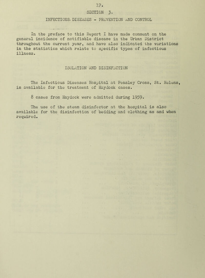 SECTION 3- INFECTIOUS. DISEASES - PREVENTION aND CONTROL In the preface to this Report I have made comment on the general incidence of notifiable disease in the Urban District throughout the current year, and have also indicated the variations in the statistics which relate to specific types of infectious illness. ISOLATION AND DISINFECTION The Infectious Diseases Hospital at Peasley Cross, St. Helens, is available for the treatment of Haydock cases. 8 cases from Haydock were admitted during 1959• The use of the steam disinfector at the hospital is also available for the disinfection of bedding and clothing as and when required.
