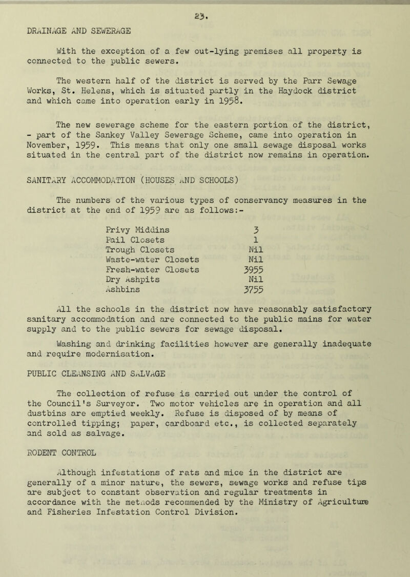 DRAINAGE AND SEWERaGE With the exception of a few out-lying premises all property is connected to the public sewers. The western half of the district is served by the Parr Sewage Works, St. Helens, which is situated partly in the Haydock district and which came into operation early in 1958. The new sewerage scheme for the eastern portion of the district, - part of the Sankey Valley Sewerage Scheme, came into operation in November, 1959* This means that only one small sewage disposal works situated in the central part of the district now remains in operation. SANITARY ACCOMMODATION (HOUSES aND SCHOOLS) The numbers of the various types of conservancy measures in the district at the end of 1959 are as follows:- 3 1 Nil Nil 3955 Nil 3755 Privy Middins Pail Closets Trough Closets Waste-water Closets Fresh-water Closets Dry ashpits Ashbins All the schools in the district now have reasonably satisfactory sanitary accommodation and are connected to the public mains for water supply and to the public sewers for sewage disposal. Washing and drinking facilities however are generally inadequate and require modernisation. PUBLIC CLEANSING AND SaLVaGE The collection of refuse is carried out under the control of the Council's Surveyor. Two motor vehicles are in operation and all dustbins are emptied weekly. Refuse is disposed of by means of controlled tipping; paper, cardboard etc., is collected separately and sold as salvage. RODENT CONTROL Although infestations of rats and mice in the district are generally of a minor nature, the sewers, sewage works and refuse tips ■are subject to constant observation and regular treatments in accordance with the metnods recommended by the Ministry of Agriculture and Fisheries Infestation Control Division.