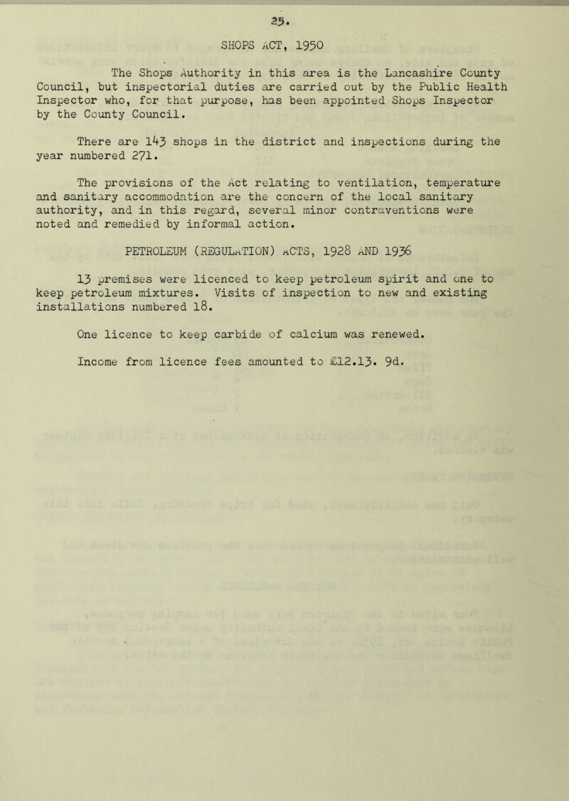 SHOPS ACT, 1950 The Shops Authority in this area is the Lancashire County Council, but inspectorial duties are carried out by the Public Health Inspector who, for that purpose, has been appointed Shops Inspector by the County Council. There are 1^3 shops in the district and inspections during the year numbered 271. The provisions of the Act relating to ventilation, temperature and sanitary accommodation are the concern of the local sanitary authority, and in this regard, several minor contraventions were noted and remedied by informal action. PETROLEUM (REGULATION) aCTS, 1928 aND 1936 13 premises were licenced to keep petroleum spirit and one to keep petroleum mixtures. Visits of inspection to new and existing installations numbered l8. One licence to keep carbide of calcium was renewed. Income from licence fees amounted to £12.13* 9d.