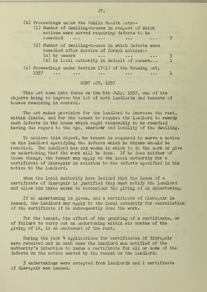 (b.) Proceedings under the Public Health ^cts: - (1) Number of dwelling-houses in respect of which notices were served requiring defects to be remedied ... ... ... ... 7 (2) Number of dwelling-houses in which defects were remedied after service of formal notices:- (a) by owners ... ... ... 5 (b) by local authority in default of owners... 1 (c) Proceedings under Section 17(1) of the Housing ^ct, 1957 ... ... ... ... ... 1 RENT nCT, 1957 This kct came into force on the 6th July, 1957* one of its objects being to improve the lot of both landlords and tenants of houses remaining in control. The net makes provision for the landlord to increase the rent, within limits, and for the tenant to require the landlord to remedy such defects in the house which ought reasonably to be remedied having due regard to the age, character and locality of the dwelling. To achieve this object, the tenant is required to serve a notice on his landlord specifying the defects which he thinks should be remedied. The landlord has six weeks in which to do the work or give an undertaking that the work will be done. If he does neither of these things, the tenant may apply to the local authority for a certificate of disrepair in relation to the defects specified in his notice to the landlord. When the local authority have decided that the issue of a certificate of disrepair is justified they must notify the landlord and allow him three weeks to reconsider the giving of an undertaking. If no undertaking is given, and a certificate of disrepair is issued, the landlord may apply to the local authority for cancellation of the certificate if he subsequently does the work. For the tenant, the effect of the granting of a certificate, or of failure to carry out an undertaking within six months of the giving of it, is an abatement of the rent. During the year k applications for certificates of disrepair were received and in each case the landlord was notified of the authority's intention to issue a certificate for all or some of the defects on the notice served by the tenant on the landlord. 3 undertakings were accepted from landlords and 1 certificate of disrepair was issued.