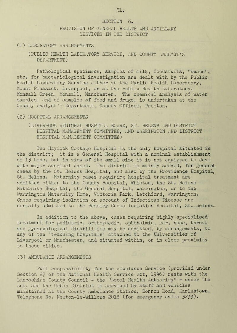 SECTION 8. PROVISION OF GENERAL HEALTH aND ANCILLaRY SERVICES IN THE DISTRICT (1) laboratory arrangements (PUBLIC HEALTH LABORATORY SERVICE, AND COUNTY ANALYST’S DEPARTMENT) Pathological specimens, samples of milk, foodstuffs, swabs, etc. for bacteriological investigation are dealt with by the Public Health Laboratory Service either at the Public Health Laboratory, Mount Pleasant, Liverpool, or at the Public Health Laboratory, Monsall Green, Monsall, Manchester. The chemical analysis of water samples, and of samples of food and drugs, is undertaken at the County Analyst's Department, County Offices, Preston. (2) HOSPITaL ARRANGEMENTS (LIVERPOOL REGIONAL HOSPITAL, BOARD, ST. HELENS aND DISTRICT hospital management committee, and Warrington aid district hospital Management committee) The Haydock Cottage Hospital is the only hospital situated in the district; it is a General Hospital with a nominal establishment of 13 beds, but in view of its small size it is not equipped to deal with major surgical cases. The district is mainly served, for general, cases by the St. Helens Hospital, and also by the Providence Hospital, St. Helens. Maternity cases requiring hospital treatment are admitted either to the County Hospital, Whiston, the St. Helens Maternity Hospital, the General Hospital, Warrington, or to the Warrington Maternity Home, Victoria Park, Latchford, Warrington. Cases requiring isolation on account of Infectious Disease are normally admitted to the Peasley Cross Isolation Hospital, St. Helens. In addition to the above, cases requiring highly specialised treatment for pediatric, orthopaedic, ophthalmic, ear, nose, throat and gynaecological disabilities may be admitted, by arrangements, to any of the 'teaching hospitals' attached to the Universities of Liverpool or Manchester, and situated within, or in close proximity to those cities. (3) AMBULANCE ARRANGEMENTS Full responsibility for the Ambulance Service (provided under Section 27 of the National Health Service Act, 19^6) rests with the Lancashire County Council - the Local Health Authority - under the Act, and the Urban District is serviced by staff and vehicles maintained at the County Ambulance Station, Borron Road, Earlestown, Telephone No. Newton-le-Willows 2013 (for emergency calls 3233)*