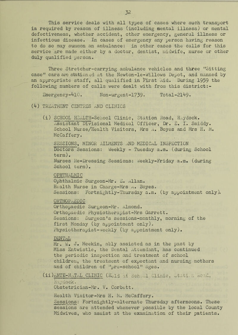 This service deals with all types of cases where such transport ia required by reason of illness (including mental illness) or mental defectiveness, whether accident, other emergency, general illness or infectious disease. In cases of emergency any person having reason to do so may summon an ambulance: in other cases the calls for this service 'are made either by a doctor, dentist, midwife, nurse or other duly qualified person. Three Stretcher-carrying ambulance vehicles and three Sitting case cars axe stationed at the Newton-le-Willows Depot, and manned by an appropriate staff, all qualified in First ’Aid. During 1939 the following numbers of calls were dealt with from this district:- Emergency-410. Non-urgent-1739* Total-2149. (4) TREATMENT CENTRES ~ND CLINICS (i) SCHOOL HSALTH-School Clinic, Station Road, H^ydock. Assistant Divisional Medical Officer, Dr. E. I. Smiddy. School Nurse/Health Visitors, firs ,i. Boyes and Mrs H. M. McCaffery. SESSIONS, MINOR AILMENTS AND MEDICAL INSPECTION Doctors Sessions: Weekly - Tuesday a.m. (during School term). Nurses Re-Dressing Sessions: Weekly-Friday a.m. (during School term). OPHTHALMIC Ophthalmic Surgeon-Mr. E. Allan. Health Nurse in Charge-Mrs a. Boyes. Sessions-: Fortnightly-Thursday a.m. (by axjpointment only). ORTHOPAEDIC Orthopaedic Surgeon-Mr. almond. Orthopaedic Physiotherapist-Mrs Garrett. Sessions: Surgeon's sessions-monthly, morning of the fii'st Monday (by appointment only). Physiotherapist-weekly (by appointment only). DENTAL Mr-. W. J. Meekin, ably assisted as in the past by Miss Entwistle, the Dental Attendant, has continued the periodic inspection and treatment of school children, the treatment of expectant and nursing mothers and of children of pre-school ages. (ii) ANTE-NATAL CLINIC (Hold at Sch ul.Clinic, station. Acad, Haydock. Obstetrician-Mr. V. Corbett. Health Visitor-Mrs H. M. McCaffery. Sessions: Fortnightly-alternate Thursday afternoons. These sessions are attended whenever possible by the local County Midwives, who assist at the examination of their patients.