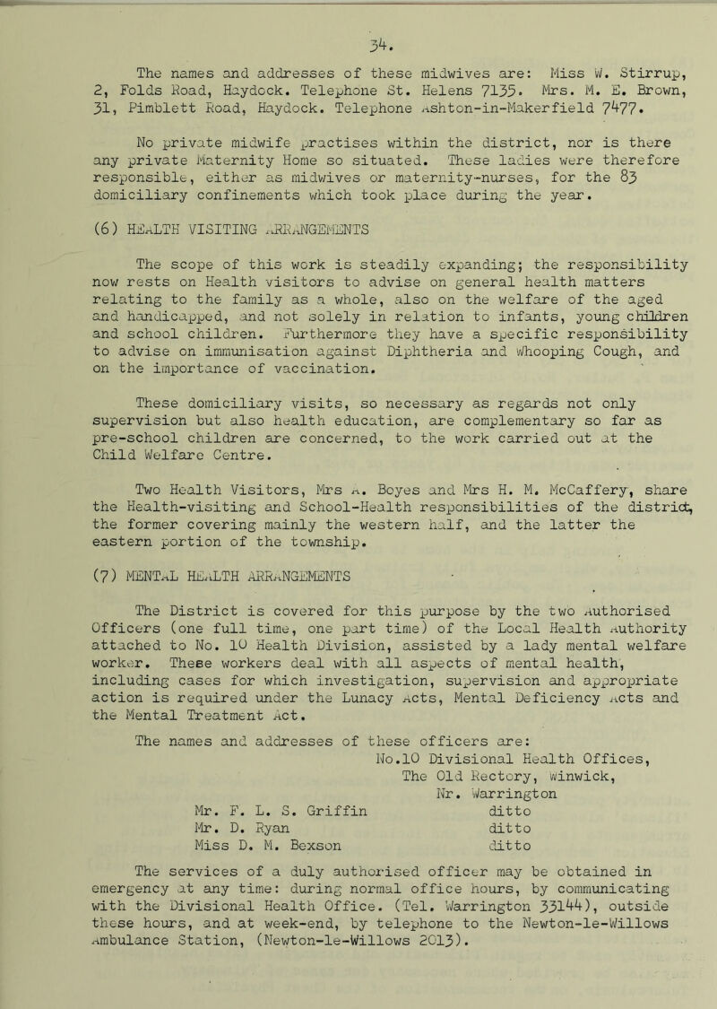 3^ The names and addresses of these midwives are: Miss W. Stirrup, 2, Folds Road, Haydock. Telephone St. Helens 7133* Mrs. M. E. Brown, 31, Pimblett Road, Haydock. Telephone Ashton-in-Makerfield 7^77. No private midwife practises within the district, nor is there any private Maternity Home so situated. These ladies were therefore responsible, either as midwives or maternity-nurses, for the 83 domiciliary confinements which took place during the year. (6) HEALTH VISITING arrangements The scope of this work is steadily expanding; the responsibility now rests on Health visitors to advise on general health matters relating to the family as a whole, also on the welfare of the aged and handicapped, and not solely in relation to infants, young children and school children. Furthermore they have a specific responsibility to advise on immunisation against Diphtheria and Whooping Cough, and on the importance of vaccination. These domiciliary visits, so necessary as regards not only supervision but also health education, are complementary so far as pre-school children are concerned, to the work carried out at the Child Welfare Centre. Two Health Visitors, Mrs a. Boyes and Mrs H. M. McCaffery, share the Health-visiting and School-Health responsibilities of the district, the former covering mainly the western half, and the latter the eastern portion of the township. (7) MENTaL HEaLTH arrangements The District is covered for this purpose by the two Authorised Officers (one full time, one part time) of the Local Health Authority attached to No. 10 Health Division, assisted by a lady mental welfare worker. These workers deal with all aspects of mental health, including cases for which investigation, supervision and appropriate action is required under the Lunacy Acts, Mental Deficiency Acts and the Mental Treatment Act. The names and addresses of these officers are: No.10 Divisional Health Offices, The Old Rectory, Winwick, Nr. Warrington Mr. F. L. S. Griffin ditto Mr. D. Ryan ditto Miss D. M. Bexson ditto The services of a duly authorised officer may be obtained in emergency at any time: during normal office hours, by communicating with the Divisional Health Office. (Tel. Warrington 331^), outside these hours, and at week-end, by telephone to the Newton-le-Willows Ambulance Station, (Newton-le-Willows 2013)*