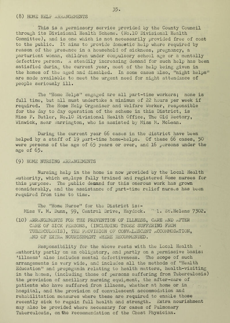 (8) HOME HELP ARRANGEMENTS This is a permissory service provided, by the County Council through its Divisional Health Scheme. (No.10 Divisional Health Committee), and is one which is not necessarily provided free of cost to the public. It aims to provide domestic help where required by reason of the presence in a household of sickness, pregnancy, a parturient woman, children under compulsory school age or a mentally defective person. A steadily increasing demand for such help has been satisfied durin0 the current year, most of the help being given in the homes of the aged and disabled. In some cases also, night helps are made available to meet the urgent need for night attendance of people seriously ill. The Home Helps engaged are all part-time workers; none is full time, but all must undertake a minimum of 22 hours per week if required. The Home Help Organiser and Welfare Worker, responsible for the day to day operation of the scheme in this District, is Miss P. Butler, No.10 Divisional Health Office, The Old Kectory, Winwick, near Barrington, who is assisted by Miss M. McLean. During the current year 66 cases in the district have been helped by a staff of 19 part-time home-helps. Of these 66 cases, 50 were persons of the age of 65 years or over, and 16 persons under the age of 65. (9) HOME NURSING ARRANGEMENTS Nursing help in the home is now provided by the Local Health Authority, which employs fully trained and registered Home nurses for this purpose. The public demand for this onerous work has grown considerably, and the assistance of part-time relief nurses has been required from time to time. The Home Nurse for the District is:- Miss V. M. Dunn, 99? Central Drive, Haydock. ' 1. St.Helens 7302. (10) aERaNGEMENTS FOR THE PREVENTION OF ILLNESS, CaRE jiND xvFTER CARE OF SICK PERSONS, (INCLUDING THOSE SUFFERING FROM TUBERCULOSIS), THE PROVISION OF CONVALESCENT xiCCOMMODaTION, x.ND OF EXTR^ NOURISHMENT WHERE RECOMMENDED. Responsibility for the above rests with the Local Health Authority partly on an obligatory, and partly on a permissive basis: 'illness* also includes mental defectiveness. The scope of such arrangements is very wide, and includes all the methods of Health Education and propaganda relating to health matters, health-visiting in the hemes, (including those of persons suffering from Tuberculosis) the provision of ancillary nursing equipment, the after-care of patients who have suffered from illness, whether at home or in hospital, and the provision of convalescent accommodation and rehabilitation measures where these are required to enable those recently sick to regain full health and strength. Extra nourishment may also be provided where necessary for cases of Pulmonary Tuberculosis, on the recommendation of the Chest Physician.