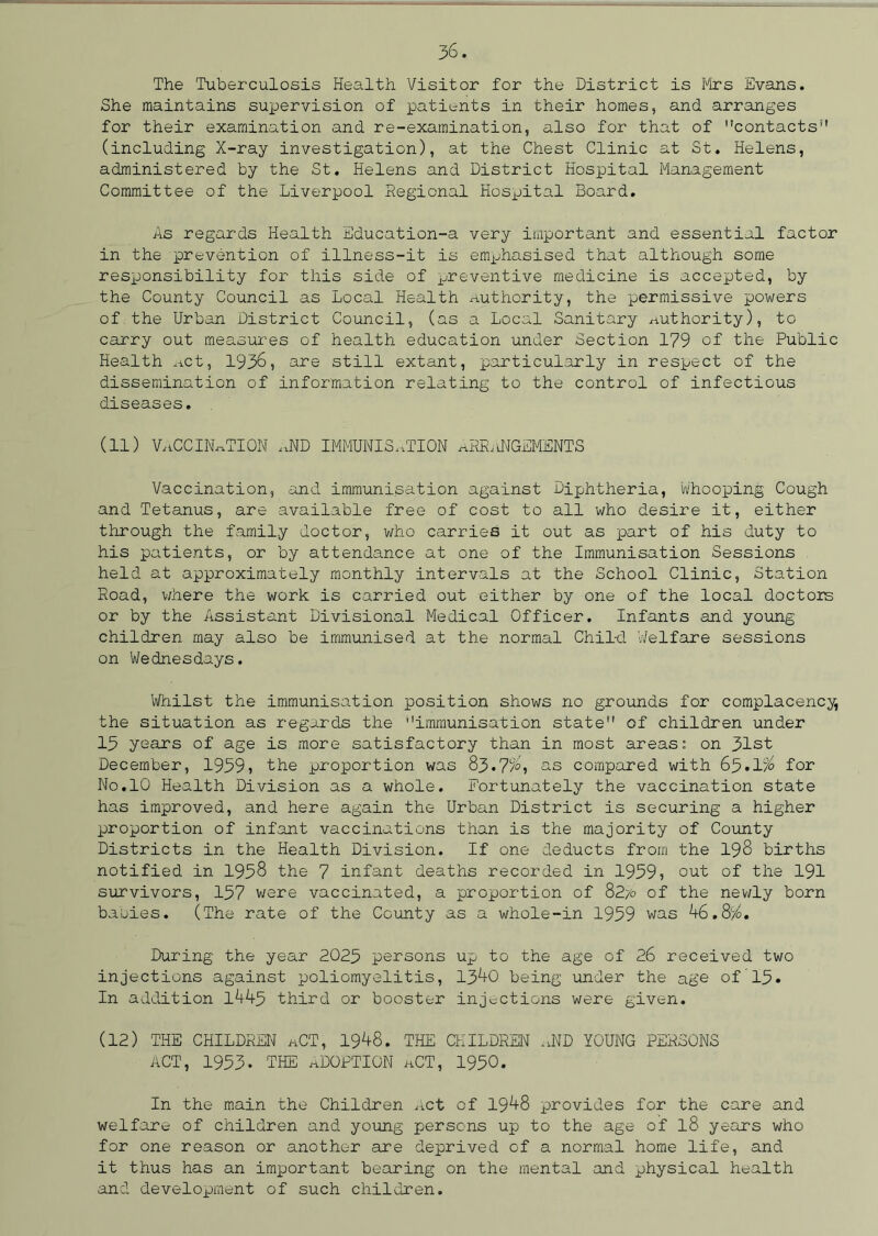 The Tuberculosis Health Visitor for the District is Kirs Evans. She maintains supervision of patients in their homes, and arranges for their examination and re-examination, also for that of contacts (including X-ray investigation), at the Chest Clinic at St. Helens, administered by the St. Helens and District Hospital Management Committee of the Liverpool Regional Hospital Board. As regards Health Education-a very important and essential factor in the prevention of illness-it is emphasised that although some responsibility for this side of preventive medicine is accepted, by the County Council as Local Health authority, the permissive powers of the Urban District Council, (as a Local Sanitary authority), to carry out measures of health education under Section 179 of the Public Health Act, 1936, are still extant, particularly in respect of the dissemination of information relating to the control of infectious diseases. (11) vaccination ,,nd immunisation ahr/ingements Vaccination, and immunisation against Diphtheria, whooping Cough and Tetanus, are available free of cost to all who desire it, either through the family doctor, who carries it out as part of his duty to his patients, or by attendance at one of the Immunisation Sessions held at approximately monthly intervals at the School Clinic, Station Road, where the work is carried out either by one of the local doctors or by the Assistant Divisional Medical Officer. Infants and young- children may also be immunised at the normal Child Welfare sessions on Wednesdays. Whilst the immunisation position shows no grounds for complacency, the situation as regards the immunisation state of children under 15 years of age is more satisfactory than in most areas: on 31st December, 1959, the proportion was 83.7%, as compared with 65.1% for No.10 Health Division as a whole. Fortunately the vaccination state has improved, and here again the Urban District is securing a higher proportion of infant vaccinations than is the majority of County Districts in the Health Division. If one deducts from the 198 births notified in 1958 the 7 infant deaths recorded in 1959, out of the 191 survivors, 157 were vaccinated, a proportion of 82/o of the newly born babies. (The rate of the County as a whole-in 1959 was 46.8%. During the year 2025 persons up to the age of 26 received two injections against poliomyelitis, 1340 being under the age of 15. In addition 1445 third or booster injections were given. (12) THE CHILDREN aCT, 1948. THE CHILDREN aND YOUNG PERSONS ACT, 1953- THE ADOPTION aCT, 1950. In the main the Children Act of 1948 provides for the care and welfare of children and young persons up to the age of l8 years who for one reason or another are deprived of a normal home life, and it thus has an important bearing on the mental and physical health and development of such children.